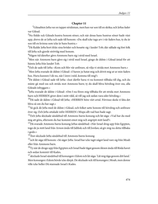 Chapter 11
1
Gileaditen Jefta var en tapper stridsman, men han var son till en sköka; och Jeftas fader
var Gilead.
2
Nu födde ock Gileads hustru honom söner; och när dessa hans hustrus söner hade växt
upp, drevo de ut Jefta och sade till honom: »Du skall icke taga arv i vår faders hus, ty du är
son till en kvinna som icke är hans hustru.»
3
Då flydde Jefta bort ifrån sina bröder och bosatte sig i landet Tob; där sällade sig löst folk
till Jefta och gjorde strövtåg med honom.
4
Någon tid därefter gåvo Ammons barn sig i strid med Israel.
5
Men när Ammons barn gåvo sig i strid med Israel, gingo de äldste i Gilead åstad för att
hämta Jefta från landet Tob.
6
Och de sade till Jefta: »Kom och bliv vår anförare, så vilja vi strida mot Ammons barn.»
7
Men Jefta svarade de äldste i Gilead: »I haven ju hatat mig och drivit mig ut ur min faders
hus. Huru kunnen I då nu, när I ären i nöd, komma till mig?»
8
De äldste i Gilead sade till Jefta: »Just därför hava vi nu kommit tillbaka till dig, och du
måste gå med oss och strida mot Ammons barn; ty du skall bliva hövding över oss, alla
Gileads inbyggare.»
9
Jefta svarade de äldste i Gilead: »Om I nu fören mig tillbaka för att strida mot Ammons
barn och HERREN giver dem i mitt våld, så vill jag ock sedan vara eder hövding.»
10
Då sade de äldste i Gilead till Jefta: »HERREN höre vårt avtal. Förvisso skola vi låta det
bliva så om du har sagt.»
11
Så gick då Jefta med de äldste i Gilead, och folket satte honom till hövding och anförare
över sig. Och Jefta uttalade inför HERREN i Mispa allt vad han hade sagt.
12
Och Jefta skickade sändebud till Ammons barns konung och lät säga: »Vad har du med
mig att göra, eftersom du har kommit emot mig och angripit mitt land?»
13
Då svarade Ammons barns konung Jeftas sändebud: »När Israel drog upp från Egypten,
togo de ju mitt land från Arnon ända till Jabbok och till Jordan; så giv mig nu detta tillbaka
i godo.»
14
Åter skickade Jefta sändebud till Ammons barns konung
15
och lät säga till honom: »Så säger Jefta: Israel har icke tagit något land vare sig från Moab
eller från Ammons barn.
16
Ty när de drogo upp från Egypten och Israel hade tågat genom öknen ända till Röda havet
och sedan kommit till Kades,
17
skickade Israel sändebud till konungen i Edom och lät säga: 'Låt mig tåga genom ditt land.'
Men konungen i Edom hörde icke därpå. De skickade ock till konungen i Moab, men denne
ville icke heller Då stannade Israel i Kades.
474
Judges 11
 