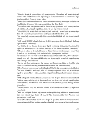 18
Därefter tågade de genom öknen och gingo omkring Edoms land och Moabs land och
kommo öster om Moabs land och lägrade sig på andra sidan Arnon; de kommo icke in på
Moabs område, ty Arnon är Moabs gräns.
19
Sedan skickade Israel sändebud till Sihon, amoréernas konung, konungen i Hesbon; och
Israel lät säga till honom: 'Låt oss genom ditt land tåga dit vi skola.'
20
Men Sihon litade icke på Israel och lät dem icke tåga genom sitt land, utan församlade
allt sitt folk, och de lägrade sig i Jahas; där in- lät han sig i strid med Israel.
21
Men HERREN, Israels Gud, gav Sihon och allt hans folk i Israels hand, så att de slogo
dem; och Israel intog hela amoréernas land, ty dessa bodde då i detta land.
22
De intogo hela amoréernas område, från Arnon ända till Jabbok, och från öknen ända till
Jordan.
23
Och nu, då HERREN, Israels Gud, har fördrivit amoréerna för sitt folk Israel, skulle du
taga deras land i besittning!
24
Är det icke så: vad din gud Kemos giver dig till besittning, det tager du i besittning? Så
taga ock vi, närhelst HERREN, vår Gud, fördriver ett folk för oss, deras land i besittning.
25
Menar du att du är så mycket förmer än Balak, Sippors sons konungen i Moab? Han
dristade ju icke att inlåta sig i tvist med Israel eller giva sig i strid med dem.
26
När Israel nu i tre hundra år har bott i Hesbon och underlydande orter, i Aror och under-
lydande orter och i alla städer på båda sidor om Arnon, varför haven I då under hela den
tiden icke tagit detta ifrån oss?
27
Jag har icke försyndat mig mot dig, men du gör illa mot mig, då du nu överfaller mig.
HERREN, domaren, må i dag döma mellan Israels barn och Ammons barn.»
28
Men Ammons barns konung hörde icke på vad Jefta lät säga honom genom sändebuden.
29
Då kom HERRENS Ande över Jefta; och han tågade genom Gilead och Manasse och
tågade så genom Mispe i Gilead, och från Mispe i Gilead tågade han fram mot Ammons
barn.
30
Och Jefta gjorde ett löfte åt HERREN och sade: »Om du giver Ammons barn i min hand,
31
så lovar jag att vadhelst som ur dörrarna till mitt hus går ut emot mig, när jag välbehållen
kommer tillbaka från Ammons barn, det skall höra HERREN till, och det skall jag offra till
brännoffer.»
32
Så drog nu Jefta åstad mot Ammons barn för att strida mot dem; och HERREN gav dem
i hans hand.
33
Och han tillfogade dem ett mycket stort nederlag och intog landet från Aroer ända till
fram emot Minnit, tjugu städer, och ända till Abel-Keramim. Alltså blevo Ammons barn
kuvade under Israels barn.
34
När sedan Jefta kom hem till sitt hus i Mispa, då gick hans dotter ut emot honom med
pukor och dans. Och hon var hans enda barn, han hade utom henne varken son eller dotter.
475
Judges 11
 