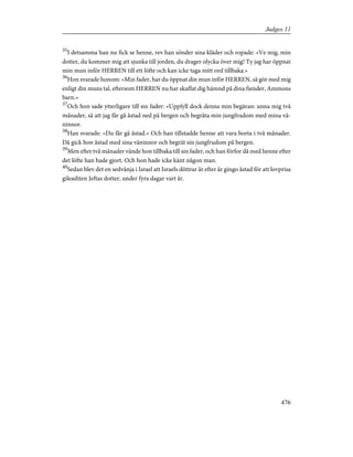 35
I detsamma han nu fick se henne, rev han sönder sina kläder och ropade: »Ve mig, min
dotter, du kommer mig att sjunka till jorden, du drager olycka över mig! Ty jag har öppnat
min mun inför HERREN till ett löfte och kan icke taga mitt ord tillbaka.»
36
Hon svarade honom: »Min fader, har du öppnat din mun inför HERREN, så gör med mig
enligt din muns tal, eftersom HERREN nu har skaffat dig hämnd på dina fiender, Ammons
barn.»
37
Och hon sade ytterligare till sin fader: »Uppfyll dock denna min begäran: unna mig två
månader, så att jag får gå åstad ned på bergen och begråta min jungfrudom med mina vä-
ninnor.
38
Han svarade: »Du får gå åstad.» Och han tillstadde henne att vara borta i två månader.
Då gick hon åstad med sina väninnor och begrät sin jungfrudom på bergen.
39
Men efter två månader vände hon tillbaka till sin fader, och han förfor då med henne efter
det löfte han hade gjort. Och hon hade icke känt någon man.
40
Sedan blev det en sedvänja i Israel att Israels döttrar år efter år gingo åstad för att lovprisa
gileaditen Jeftas dotter, under fyra dagar vart år.
476
Judges 11
 