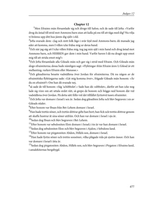 Chapter 12
1
Men Efraims män församlade sig och drogo till Safon; och de sade till Jefta: »Varför
drog du åstad till strid mot Ammons barn utan att kalla på oss till att tåga med dig? Nu vilja
vi bränna upp ditt hus jämte dig själv i eld.
2
Jefta svarade dem: »Jag och mitt folk lågo i svår fejd med Ammons barn; då manade jag
eder att komma, men I villen icke frälsa mig ur deras hand.
3
Och när jag såg att I icke villen frälsa mig, tog jag min själ i min hand och drog åstad mot
Ammons barn, och HERREN gav dem i min hand. Varför haven I då nu dragit upp emot
mig till att strida emot mig?»
4
Och Jefta församlade alla Gileads män och gav sig i strid med Efraim. Och Gileads män
slogo efraimiterna; dessa hade nämligen sagt: »Flyktingar ifrån Efraim ären I; Gilead är ett
mellanting, varken Efraim eller Manasse.»
5
Och gileaditerna besatte vadställena över Jordan för efraimiterna. Då nu någon av de
efraimitiska flyktingarna sade: »Låt mig komma över», frågade Gileads män honom: »Är
du en efraimit?» Om han då svarade nej,
6
så sade de till honom: »Säg 'schibbolet'.» Sade han då »sibbolet», därför att han icke nog
lade sig vinn om att uttala ordet rätt, så grepo de honom och höggo ned honom där vid
vadställena över Jordan. På detta sätt föllo vid det tillfället fyrtiotvå tusen efraimiter.
7
Och Jefta var domare i Israel i sex år. Sedan dog gileaditen Jefta och blev begraven i en av
Gileads städer.
8
Efter honom var Ibsan från Bet-Lehem domare i Israel.
9
Han hade trettio söner, och trettio döttrar gifte han bort; han fick ock trettio döttrar genom
att skaffa hustrur åt sina söner utifrån. Och han var domare i Israel i sju år.
10
Sedan dog Ibsan och blev begraven i Bet-Lehem.
11
Efter honom var sebuloniten Elon domare i Israel; i tio år var han domare i Israel.
12
Sedan dog sebuloniten Elon och blev begraven i Ajalon, i Sebulons land.
13
Efter honom var pirgatoniten Abdon, Hillels son, domare i Israel.
14
Han hade fyrtio söner och trettio sonsöner, vilka plägade rida på sjuttio åsnor. Och han
var domare i Israel i åtta år.
15
Sedan dog pirgatoniten Abdon, Hillels son, och blev begraven i Pirgaton i Efraims land,
i amalekiternas bergsbygd.
477
Judges 12
 