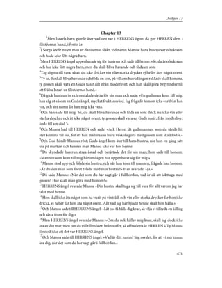 Chapter 13
1
Men Israels barn gjorde åter vad ont var i HERRENS ögon; då gav HERREN dem i
filistéernas hand, i fyrtio år.
2
I Sorga levde nu en man av daniternas släkt, vid namn Manoa; hans hustru var ofruktsam
och hade icke fött några barn.
3
Men HERRENS ängel uppenbarade sig för hustrun och sade till henne: »Se, du är ofruktsam
och har icke fött några barn, men du skall bliva havande och föda en son.
4
Tag dig nu till vara, så att du icke dricker vin eller starka drycker ej heller äter något orent.
5
Ty se, du skall bliva havande och föda en son, på vilkens huvud ingen rakkniv skall komma,
ty gossen skall vara en Guds nasir allt ifrån moderlivet; och han skall göra begynnelse till
att frälsa Israel ur filistéernas hand.»
6
Då gick hustrun in och omtalade detta för sin man och sade: »En gudsman kom till mig;
han såg ut såsom en Guds ängel, mycket fruktansvärd. Jag frågade honom icke varifrån han
var, och sitt namn lät han mig icke veta.
7
Och han sade till mig: 'Se, du skall bliva havande och föda en son; drick nu icke vin eller
starka drycker och ät icke något orent, ty gossen skall vara en Guds nasir, från moderlivet
ända till sin död.'»
8
Och Manoa bad till HERREN och sade: »Ack Herre, låt gudsmannen som du sände hit
åter komma till oss, för att han må lära oss huru vi skola göra med gossen som skall födas.»
9
Och Gud hörde Manoas röst; Guds ängel kom åter till hans hustru, när hon en gång satt
ute på marken och hennes man Manoa icke var hos henne.
10
Då skyndade hustrun strax åstad och berättade det för sin man; hon sade till honom:
»Mannen som kom till mig häromdagen har uppenbarat sig för mig.»
11
Manoa stod upp och följde sin hustru; och när han kom till mannen, frågade han honom:
»Är du den man som förut talade med min hustru?» Han svarade: »Ja.»
12
Då sade Manoa: »När det som du har sagt går i fullbordan, vad är då att iakttaga med
gossen? Hur skall man göra med honom?»
13
HERRENS ängel svarade Manoa »Din hustru skall taga sig till vara för allt varom jag har
talat med henne.
14
Hon skall icke äta något som ha vuxit på vinträd, och vin eller starka drycker får hon icke
dricka, ej heller får hon äta något orent. Allt vad jag har bjudit henne skall hon hålla.»
15
Och Manoa sade till HERRENS ängel: »Låt oss få hålla dig kvar, så vilja vi tillreda en killing
och sätta fram för dig.»
16
Men HERRENS ängel svarade Manoa: »Om du ock håller mig kvar, skall jag dock icke
äta av din mat; men om du vill tillreda ett brännoffer, så offra detta åt HERREN.» Ty Manoa
förstod icke att det var HERRENS ängel.
17
Och Manoa sade till HERRENS ängel: »Vad är ditt namn? Säg oss det, för att vi må kunna
ära dig, när det som du har sagt går i fullbordan.»
478
Judges 13
 