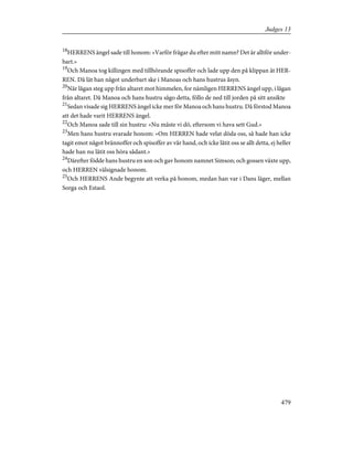 18
HERRENS ängel sade till honom: »Varför frågar du efter mitt namn? Det är alltför under-
bart.»
19
Och Manoa tog killingen med tillhörande spisoffer och lade upp den på klippan åt HER-
REN. Då lät han något underbart ske i Manoas och hans hustrus åsyn.
20
När lågan steg upp från altaret mot himmelen, for nämligen HERRENS ängel upp, i lågan
från altaret. Då Manoa och hans hustru sågo detta, föllo de ned till jorden på sitt ansikte
21
Sedan visade sig HERRENS ängel icke mer för Manoa och hans hustru. Då förstod Manoa
att det hade varit HERRENS ängel.
22
Och Manoa sade till sin hustru: »Nu måste vi dö, eftersom vi hava sett Gud.»
23
Men hans hustru svarade honom: »Om HERREN hade velat döda oss, så hade han icke
tagit emot något brännoffer och spisoffer av vår hand, och icke låtit oss se allt detta, ej heller
hade han nu låtit oss höra sådant.»
24
Därefter födde hans hustru en son och gav honom namnet Simson; och gossen växte upp,
och HERREN välsignade honom.
25
Och HERRENS Ande begynte att verka på honom, medan han var i Dans läger, mellan
Sorga och Estaol.
479
Judges 13
 
