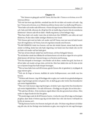 Chapter 14
1
När Simson en gång gick ned till Timna, fick han där i Timna se en kvinna, en av fil-
istéernas döttrar.
2
Och när han kom upp därifrån, omtalade han det för sin fader och moder och sade: »Jag
har i Timna sett en kvinna, en av filistéernas döttrar; henne mån I nu skaffa mig till hustru.»
3
Hans fader och moder sade till honom: »Finnes då ingen kvinna bland dina bröders döttrar
och i hela mitt folk, eftersom du vill gå bort för att skaffa dig en hustru från de oomskurna
filistéerna?» Simson sade till sin fader: »Skaffa mig denna, ty hon behagar mig.»
4
Men hans fader och moder visste icke att detta kom från HERREN, som sökte sak med
filistéerna. På den tiden rådde nämligen filistéerna över Israel.
5
Och Simson gick med sin fader och moder ned till Timna; men just som de hade hunnit
fram till vingårdarna vid Timna, kom ett ungt lejon rytande emot honom.
6
Då föll HERRENS Ande över honom, och han slet sönder lejonet, såsom hade han slitit
sönder en killing, fastän han icke hade någonting i sin hand; men han talade icke om för
sin fader och moder vad han hade gjort.
7
När han så kom ditned, talade han med kvinnan; och hon behagade Simson.
8
En tid därefter vände han tillbaka för att hämta henne och vek då av vägen för att se på det
döda lejonet; då fick han i lejonets kropp se en bisvärm med honung.
9
Och han skrapade ut honungen i sina händer och åt därav, medan han gick, han kom så
till sin fader och moder och gav dem, och de åto. Men han talade icke om för dem att det
var ur lejonets kropp han hade skrapat honungen.
10
När nu hans fader kom ned till kvinnan, gjorde Simson där ett gästabud, ty så plägade de
unga männen göra.
11
Och när de fingo se honom, skaffade de trettio bröllopssvenner, som skulle vara hos
honom.
12
Till dem sade Simson: »Jag vill förelägga eder en gåta; om I under de sju gästabudsdagarna
sägen mig lösningen på den och gissen rätt, så skall jag giva eder trettio fina linneskjortor
och trettio högtidsdräkter.
13
Men om I icke kunnen säga mig lösningen, så skolen I giva mig trettio fina linneskjortor
och trettio högtidsdräkter.» De sade till honom: »Förelägg oss din gåta, låt oss höra den.»
14
Då sade han till dem: »Från storätaren utgick ätbart, från den grymme kom sötma.» Men
under tre dagar kunde de icke lösa gåtan.
15
På sjunde dagen sade de då till Simsons hustru: »Locka din man till att säga oss lösningen
på gåtan; eljest skola vi bränna upp dig och din faders hus i eld. Icke haven I väl bjudit oss
hit för att utarma oss?»
16
Då låg Simsons hustru över honom med gråt och sade: »Du hatar mig allenast och älskar
mig alls icke; du har förelagt mina landsmän en gåta, men mig har du icke sagt lösningen
480
Judges 14
 