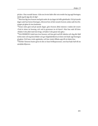 på den.» Han svarade henne: »Icke ens åt min fader eller min moder har jag sagt lösningen;
skulle jag då säga den åt dig?»
17
Men hon låg över honom med gråt under de sju dagar de höllo gästabudet. Och på sjunde
dagen sade han henne lösningen, eftersom hon så hårt ansatte honom; sedan sade hon lös-
ningen på gåtan åt sina landsmän.
18
Innan solen gick ned på sjunde dagen, gåvo honom alltså männen i staden det svaret:
»Vad är sötare än honung, och vad är grymmare än ett lejon?» Men han sade till dem:
»Haden I icke plöjt med min kviga, så haden I icke gissat min gåta.»
19
Och HERRENS Ande kom över honom, och han gick ned till Askelon och slog där ihjäl
trettio män och tog deras kläder och gav högtidsdräkterna åt dem som hade sagt lösningen
på gåtan. Och hans vrede upptändes, och han vände tillbaka upp till sin faders hus.
20
Då blev Simsons hustru given åt den av hans bröllopssvenner, som han hade haft till sin
särskilda följesven.
481
Judges 14
 