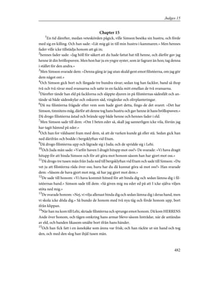Chapter 15
1
En tid därefter, medan veteskörden pågick, ville Simson besöka sin hustru, och förde
med sig en killing. Och han sade: »Låt mig gå in till min hustru i kammaren.» Men hennes
fader ville icke tillstädja honom att gå in;
2
hennes fader sade: »Jag höll för säkert att du hade fattat hat till henne, och därför gav jag
henne åt din bröllopssven. Men hon har ju en yngre syster, som är fagrare än hon; tag denna
i stället för den andra.»
3
Men Simson svarade dem: »Denna gång är jag utan skuld gent emot filistéerna, om jag gör
dem något ont.»
4
Och Simson gick bort och fångade tre hundra rävar; sedan tog han facklor, band så ihop
två och två rävar med svansarna och satte in en fackla mitt emellan de två svansarna.
5
Därefter tände han eld på facklorna och släppte djuren in på filistéernas sädesfält och an-
tände så både sädesskylar och oskuren säd, vingårdar och olivplanteringar.
6
Då nu filistéerna frågade efter vem som hade gjort detta, fingo de det svaret: »Det har
Simson, timnitens måg, därför att denne tog hans hustru och gav henne åt hans bröllopssven.»
Då drogo filistéerna åstad och brände upp både henne och hennes fader i eld.
7
Men Simson sade till dem: »Om I beten eder så, skall jag sannerligen icke vila, förrän jag
har tagit hämnd på eder.»
8
Och han for våldsamt fram med dem, så att de varken kunde gå eller stå. Sedan gick han
ned därifrån och bodde i bergsklyftan vid Etam.
9
Då drogo filistéerna upp och lägrade sig i Juda; och de spridde sig i Lehi.
10
Och Juda män sade: »Varför haven I dragit hitupp mot oss?» De svarade: »Vi hava dragit
hitupp för att binda Simson och för att göra mot honom såsom han har gjort mot oss.»
11
Då drogo tre tusen män från Juda ned till bergsklyftan vid Etam och sade till Simson: »Du
vet ju att filistéerna råda över oss; huru har du då kunnat göra så mot oss?» Han svarade
dem: »Såsom de hava gjort mot mig, så har jag gjort mot dem.»
12
De sade till honom: »Vi hava kommit hitned för att binda dig och sedan lämna dig i fil-
istéernas hand.» Simson sade till dem: »Så given mig nu eder ed på att I icke själva viljen
stöta ned mig.»
13
De svarade honom: »Nej, vi vilja allenast binda dig och sedan lämna dig i deras hand, men
vi skola icke döda dig.» Så bundo de honom med två nya tåg och förde honom upp, bort
ifrån klippan.
14
När han nu kom till Lehi, skriade filistéerna och sprungo emot honom. Då kom HERRENS
Ande över honom, och tågen omkring hans armar blevo såsom lintrådar, när de antändas
av eld, och banden likasom smälte bort ifrån hans händer.
15
Och han fick fatt i en åsnekäke som ännu var frisk; och han räckte ut sin hand och tog
den, och med den slog han ihjäl tusen män.
482
Judges 15
 