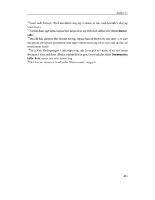 16
Sedan sade Simson: »Med åsnekäken slog jag en skara, ja, två; med åsnekäken slog jag
tusen man.»
17
När han hade sagt detta, kastade han käken ifrån sig. Och man kallade den platsen Ramat-
Lehi.
18
Men då han därefter blev mycket törstig, ropade han till HERREN och sade: »Du själv
har genom din tjänare givit denna stora seger; och nu måste jag dö av törst, och så falla i de
oomskurnas hand!»
19
Då lät Gud fördjupningen i Lehi öppna sig, och därur gick ut vatten, så att han kunde
dricka; och hans ande kom tillbaka, och han fick liv igen. Därav kallades källan Den ropandes
källa i Lehi, såsom den heter ännu i dag.
20
Och han var domare i Israel under filistéernas tid, i tjugu år.
483
Judges 15
 