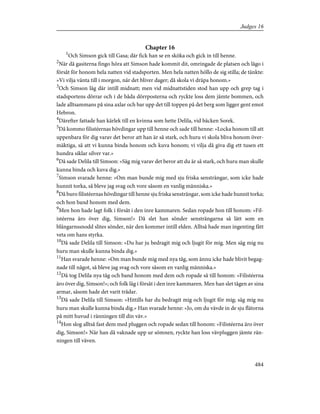 Chapter 16
1
Och Simson gick till Gasa; där fick han se en sköka och gick in till henne.
2
När då gasiterna fingo höra att Simson hade kommit dit, omringade de platsen och lågo i
försåt för honom hela natten vid stadsporten. Men hela natten höllo de sig stilla; de tänkte:
»Vi vilja vänta till i morgon, när det bliver dager; då skola vi dräpa honom.»
3
Och Simson låg där intill midnatt; men vid midnattstiden stod han upp och grep tag i
stadsportens dörrar och i de båda dörrposterna och ryckte loss dem jämte bommen, och
lade alltsammans på sina axlar och bar upp det till toppen på det berg som ligger gent emot
Hebron.
4
Därefter fattade han kärlek till en kvinna som hette Delila, vid bäcken Sorek.
5
Då kommo filistéernas hövdingar upp till henne och sade till henne: »Locka honom till att
uppenbara för dig varav det beror att han är så stark, och huru vi skola bliva honom över-
mäktiga, så att vi kunna binda honom och kuva honom; vi vilja då giva dig ett tusen ett
hundra siklar silver var.»
6
Då sade Delila till Simson: »Säg mig varav det beror att du är så stark, och huru man skulle
kunna binda och kuva dig.»
7
Simson svarade henne: »Om man bunde mig med sju friska sensträngar, som icke hade
hunnit torka, så bleve jag svag och vore såsom en vanlig människa.»
8
Då buro filistéernas hövdingar till henne sju friska sensträngar, som icke hade hunnit torka;
och hon band honom med dem.
9
Men hon hade lagt folk i försåt i den inre kammaren. Sedan ropade hon till honom: »Fil-
istéerna äro över dig, Simson!» Då slet han sönder sensträngarna så lätt som en
blångarnssnodd slites sönder, när den kommer intill elden. Alltså hade man ingenting fått
veta om hans styrka.
10
Då sade Delila till Simson: »Du har ju bedragit mig och ljugit för mig. Men säg mig nu
huru man skulle kunna binda dig.»
11
Han svarade henne: »Om man bunde mig med nya tåg, som ännu icke hade blivit begag-
nade till något, så bleve jag svag och vore såsom en vanlig människa.»
12
Då tog Delila nya tåg och band honom med dem och ropade så till honom: »Filistéerna
äro över dig, Simson!»; och folk låg i försåt i den inre kammaren. Men han slet tågen av sina
armar, såsom hade det varit trådar.
13
Då sade Delila till Simson: »Hittills har du bedragit mig och ljugit för mig; säg mig nu
huru man skulle kunna binda dig.» Han svarade henne: »Jo, om du vävde in de sju flätorna
på mitt huvud i ränningen till din väv.»
14
Hon slog alltså fast dem med pluggen och ropade sedan till honom: »Filistéerna äro över
dig, Simson!» När han då vaknade upp ur sömnen, ryckte han loss vävpluggen jämte rän-
ningen till väven.
484
Judges 16
 