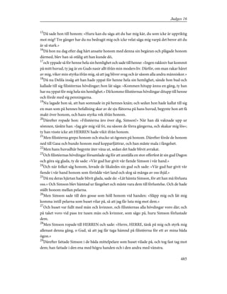 15
Då sade hon till honom: »Huru kan du säga att du har mig kär, du som icke är uppriktig
mot mig? Tre gånger har du nu bedragit mig och icke velat säga mig varpå det beror att du
är så stark.»
16
Då hon nu dag efter dag hårt ansatte honom med denna sin begäran och plågade honom
därmed, blev han så otålig att han kunde dö,
17
och yppade så för henne hela sin hemlighet och sade till henne: »Ingen rakkniv har kommit
på mitt huvud, ty jag är en Guds nasir allt ifrån min moders liv. Därför, om man rakar håret
av mig, viker min styrka ifrån mig, så att jag bliver svag och är såsom alla andra människor.»
18
Då nu Delila insåg att han hade yppat för henne hela sin hemlighet, sände hon bud och
kallade till sig filistéernas hövdingar; hon lät säga: »Kommen hitupp ännu en gång, ty han
har nu yppat för mig hela sin hemlighet.» Då kommo filistéernas hövdingar ditupp till henne
och förde med sig penningarna.
19
Nu lagade hon så, att han somnade in på hennes knän; och sedan hon hade kallat till sig
en man som på hennes befallning skar av de sju flätorna på hans huvud, begynte hon att få
makt över honom, och hans styrka vek ifrån honom.
20
Därefter ropade hon: »Filistéerna äro över dig, Simson!» När han då vaknade upp ur
sömnen, tänkte han: »Jag gör mig väl fri, nu såsom de förra gångerna, och skakar mig lös»;
ty han visste icke att HERREN hade vikit ifrån honom.
21
Men filistéerna grepo honom och stucko ut ögonen på honom. Därefter förde de honom
ned till Gasa och bundo honom med kopparfjättrar, och han måste mala i fängelset.
22
Men hans huvudhår begynte åter växa ut, sedan det hade blivit avrakat.
23
Och filistéernas hövdingar församlade sig för att anställa en stor offerfest åt sin gud Dagon
och göra sig glada, ty de sade: »Vår gud har givit vår fiende Simson i vår hand.»
24
Och när folket såg honom, lovade de likaledes sin gud och sade: »Vår gud har givit vår
fiende i vår hand honom som förödde vårt land och slog så många av oss ihjäl.»
25
Då nu deras hjärtan hade blivit glada, sade de: »Låt hämta Simson, för att han må förlusta
oss.» Och Simson blev hämtad ur fängelset och måste vara dem till förlustelse. Och de hade
ställt honom mellan pelarna.
26
Men Simson sade till den gosse som höll honom vid handen: »Släpp mig och låt mig
komma intill pelarna som huset vilar på, så att jag får luta mig mot dem.»
27
Och huset var fullt med män och kvinnor, och filistéernas alla hövdingar voro där; och
på taket voro vid pass tre tusen män och kvinnor, som sågo på, huru Simson förlustade
dem.
28
Men Simson ropade till HERREN och sade: »Herre, HERRE, tänk på mig och styrk mig
allenast denna gång, o Gud, så att jag får taga hämnd på filistéerna för ett av mina båda
ögon.»
29
Därefter fattade Simson i de båda mittelpelare som huset vilade på, och tog fast tag mot
dem; han fattade i den ena med högra handen och i den andra med vänstra.
485
Judges 16
 