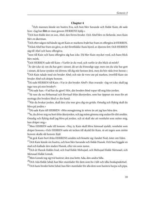 Chapter 4
1
Och mannen kände sin hustru Eva, och hon blev havande och födde Kain; då sade
hon: »Jag har fött en man genom HERRENS hjälp.»
2
Och hon födde åter en son, Abel, den förres broder. Och Abel blev en fårherde, men Kain
blev en åkerman.
3
Och efter någon tid hände sig att Kain av markens frukt bar fram en offergåva åt HERREN.
4
Också Abel bar fram sin gåva, av det förstfödda i hans hjord, av djurens fett. Och HERREN
såg till Abel och hans offergåva;
5
men till Kain och hans offergåva såg han icke. Då blev Kain mycket vred, och hans blick
blev mörk.
6
Och HERREN sade till Kain: »Varför är du vred, och varför är din blick så mörk?
7
Är det icke så: om du har gott i sinnet, då ser du frimodigt upp; men om du icke har gott
i sinnet, då lurar synden vid dörren; till dig står hennes åtrå, men du bör råda över henne.»
8
Och Kain talade med sin broder Abel; och när de voro ute på marken, överföll Kain sin
broder Abel och dräpte honom.
9
Då sade HERREN till Kain: »Var är din broder Abel?» Han svarade: »Jag vet icke; skall jag
taga vara på min broder?»
10
Då sade han: »Vad har du gjort! Hör, din broders blod ropar till mig från jorden.
11
Så vare du nu förbannad och förvisad ifrån åkerjorden, som har öppnat sin mun för att
mottaga din broders blod av din hand.
12
När du brukar jorden, skall den icke mer giva dig sin gröda. Ostadig och flyktig skall du
bliva på jorden.»
13
Då sade Kain till HERREN: »Min missgärning är större än att jag kan bära den.
14
Se, du driver mig nu bort ifrån åkerjorden, och jag måste gömma mig undan för ditt ansikte.
Ostadig och flyktig skall jag bliva på jorden, och så skall ske att vemhelst som möter mig,
han dräper mig.»
15
Men HERREN sade till honom: »Nej, ty Kain skall bliva hämnad sjufalt, vemhelst som
dräper honom.» Och HERREN satte ett tecken till skydd för Kain, så att ingen som mötte
honom skulle slå honom ihjäl.
16
Så gick Kain bort ifrån HERRENS ansikte och bosatte sig i landet Nod, öster om Eden.
17
Och Kain kände sin hustru, och hon blev havande och födde Hanok. Och han byggde en
stad och kallade den staden Hanok, efter sin sons namn.
18
Och åt Hanok föddes Irad, och Irad födde Mehujael, och Mehujael födde Metusael, och
Metusael födde Lemek.
19
Men Lemek tog sig två hustrur; den ena hette Ada, den andra Silla.
20
Och Ada födde Jabal; han blev stamfader för dem som bo i tält och idka boskapsskötsel.
21
Och hans broder hette Jubal; han blev stamfader för alla dem som hantera harpa och pipa.
10
Genesis 4
 