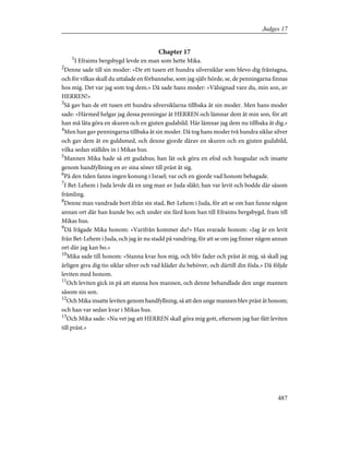 Chapter 17
1
I Efraims bergsbygd levde en man som hette Mika.
2
Denne sade till sin moder: »De ett tusen ett hundra silversiklar som blevo dig fråntagna,
och för vilkas skull du uttalade en förbannelse, som jag själv hörde, se, de penningarna finnas
hos mig. Det var jag som tog dem.» Då sade hans moder: »Välsignad vare du, min son, av
HERREN!»
3
Så gav han de ett tusen ett hundra silversiklarna tillbaka åt sin moder. Men hans moder
sade: »Härmed helgar jag dessa penningar åt HERREN och lämnar dem åt min son, för att
han må låta göra en skuren och en gjuten gudabild. Här lämnar jag dem nu tillbaka åt dig.»
4
Men han gav penningarna tillbaka åt sin moder. Då tog hans moder två hundra siklar silver
och gav dem åt en guldsmed, och denne gjorde därav en skuren och en gjuten gudabild,
vilka sedan ställdes in i Mikas hus.
5
Mannen Mika hade så ett gudahus; han lät ock göra en efod och husgudar och insatte
genom handfyllning en av sina söner till präst åt sig.
6
På den tiden fanns ingen konung i Israel; var och en gjorde vad honom behagade.
7
I Bet-Lehem i Juda levde då en ung man av Juda släkt; han var levit och bodde där såsom
främling.
8
Denne man vandrade bort ifrån sin stad, Bet-Lehem i Juda, för att se om han funne någon
annan ort där han kunde bo; och under sin färd kom han till Efraims bergsbygd, fram till
Mikas hus.
9
Då frågade Mika honom: »Varifrån kommer du?» Han svarade honom: »Jag är en levit
från Bet-Lehem i Juda, och jag är nu stadd på vandring, för att se om jag finner någon annan
ort där jag kan bo.»
10
Mika sade till honom: »Stanna kvar hos mig, och bliv fader och präst åt mig, så skall jag
årligen giva dig tio siklar silver och vad kläder du behöver, och därtill din föda.» Då följde
leviten med honom.
11
Och leviten gick in på att stanna hos mannen, och denne behandlade den unge mannen
såsom sin son.
12
Och Mika insatte leviten genom handfyllning, så att den unge mannen blev präst åt honom;
och han var sedan kvar i Mikas hus.
13
Och Mika sade: »Nu vet jag att HERREN skall göra mig gott, eftersom jag har fått leviten
till präst.»
487
Judges 17
 