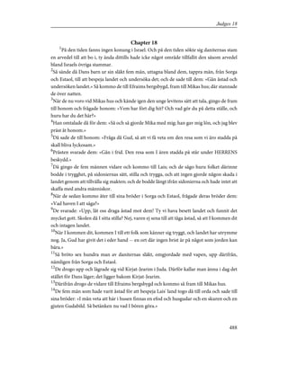 Chapter 18
1
På den tiden fanns ingen konung i Israel. Och på den tiden sökte sig daniternas stam
en arvedel till att bo i, ty ända dittills hade icke något område tillfallit den såsom arvedel
bland Israels övriga stammar.
2
Så sände då Dans barn ur sin släkt fem män, uttagna bland dem, tappra män, från Sorga
och Estaol, till att bespeja landet och undersöka det; och de sade till dem: »Gån åstad och
undersöken landet.» Så kommo de till Efraims bergsbygd, fram till Mikas hus; där stannade
de över natten.
3
När de nu voro vid Mikas hus och kände igen den unge levitens sätt att tala, gingo de fram
till honom och frågade honom: »Vem har fört dig hit? Och vad gör du på detta ställe, och
huru har du det här?»
4
Han omtalade då för dem: »Så och så gjorde Mika med mig; han gav mig lön, och jag blev
präst åt honom.»
5
Då sade de till honom: »Fråga då Gud, så att vi få veta om den resa som vi äro stadda på
skall bliva lyckosam.»
6
Prästen svarade dem: »Gån i frid. Den resa som I ären stadda på står under HERRENS
beskydd.»
7
Då gingo de fem männen vidare och kommo till Lais; och de sågo huru folket därinne
bodde i trygghet, på sidoniernas sätt, stilla och trygga, och att ingen gjorde någon skada i
landet genom att tillvälla sig makten; och de bodde långt ifrån sidonierna och hade intet att
skaffa med andra människor.
8
När de sedan kommo åter till sina bröder i Sorga och Estaol, frågade deras bröder dem:
»Vad haven I att säga?»
9
De svarade: »Upp, låt oss draga åstad mot dem! Ty vi hava besett landet och funnit det
mycket gott. Skolen då I sitta stilla? Nej, varen ej sena till att tåga åstad, så att I kommen dit
och intagen landet.
10
När I kommen dit, kommen I till ett folk som känner sig tryggt, och landet har utrymme
nog. Ja, Gud har givit det i eder hand -- en ort där ingen brist är på något som jorden kan
bära.»
11
Så bröto sex hundra man av daniternas släkt, omgjordade med vapen, upp därifrån,
nämligen från Sorga och Estaol.
12
De drogo upp och lägrade sig vid Kirjat-Jearim i Juda. Därför kallar man ännu i dag det
stället för Dans läger; det ligger bakom Kirjat-Jearim.
13
Därifrån drogo de vidare till Efraims bergsbygd och kommo så fram till Mikas hus.
14
De fem män som hade varit åstad för att bespeja Lais' land togo då till orda och sade till
sina bröder: »I mån veta att här i husen finnas en efod och husgudar och en skuren och en
gjuten Gudabild. Så betänken nu vad I bören göra.»
488
Judges 18
 