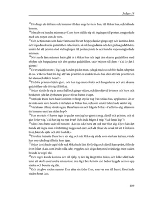 15
Då drogo de ditfram och kommo till den unge levitens hus, till Mikas hus, och hälsade
honom.
16
Men de sex hundra männen av Dans barn ställde sig vid ingången till porten, omgjordade
med sina vapen som de voro.
17
Och de fem män som hade varit åstad för att bespeja landet gingo upp och kommo ditin
och togo den skurna gudabilden och efoden, så ock husgudarna och den gjutna gudabilden,
under det att prästen stod vid ingången till porten jämte de sex hundra vapenomgjordade
männen.
18
När nu de fem männen hade gått in i Mikas hus och tagit den skurna gudabilden med
efoden och husgudarna och den gjutna gudabilden, sade prästen till dem: »Vad är det I
gören!»
19
De svarade honom: »Tig, lägg handen på din mun, och gå med oss och bliv fader och präst
åt oss. Vilket är bäst för dig: att vara präst för en enskild mans hus eller att vara präst för en
hel stam och släkt i Israel?»
20
Då blev prästens hjärta glatt, och han tog emot efoden och husgudarna och den skurna
gudabilden och slöt sig till folket.
21
Sedan vände de sig åt annat håll och gingo vidare, och läto därvid kvinnor och barn och
boskapen och det dyrbaraste godset föras främst i tåget.
22
Men när Dans barn hade kommit ett långt stycke väg från Mikas hus, upphunnos de av
de män som voro bosatta i närheten av Mikas hus, och som under tiden hade samlat sig.
23
Vid dessas tillrop vände sig nu Dans barn om och frågade Mika: »Vad fattas dig, eftersom
du kommer med en sådan hop?»
24
Han svarade: »I haven tagit de gudar som jag har gjort åt mig, därtill ock prästen, och så
gån I eder väg. Vad har jag nu mer kvar? Och ändå frågen I mig: 'Vad fattas dig?'!»
25
Men Dans barn sade till honom: »Låt oss icke höra ett ord mer från dig. Eljest kan det
hända att några män i förbittring hugga ned eder, och då bliver du orsak till att I förloren
livet, både du själv och ditt husfolk.»
26
Därefter fortsatte Dans barn sin väg; och när Mika såg att de voro starkare än han, vände
han om och drog tillbaka hem igen.
27
Sedan de så hade tagit både vad Mika hade låtit förfärdiga och därtill hans präst, föllo de
över folket i Lais, som levde stilla och i trygghet, och slogo dem med svärdsegg; men staden
brände de upp i eld.
28
Och ingen kunde komma den till hjälp, ty den låg långt ifrån Sidon, och folket däri hade
intet att skaffa med andra människor; den låg i Bet-Rehobs dal. Sedan byggde de åter upp
staden och bosatte sig där.
29
Och de gåvo staden namnet Dan efter sin fader Dan, som var son till Israel; förut hade
staden hetat Lais.
489
Judges 18
 