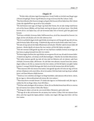 Chapter 19
1
På den tiden, då ännu ingen konung fanns i Israel, bodde en levitisk man längst uppe
i Efraims bergsbygd. Denne tog till bihustru åt sig en kvinna från Bet-Lehem i Juda.
2
Men hans bihustru blev honom otrogen och gick ifrån honom till sin faders hus i Bet-Lehem
i Juda; där uppehöll hon sig en tid av fyra månader.
3
Då stod hennes man upp och begav sig åstad efter henne, för att tala vänligt med henne
och så föra henne tillbaka; och han hade med sig sin tjänare och ett par åsnor. Hon förde
honom då in i sin faders hus, och när kvinnans fader fick se honom, gick han glad emot
honom.
4
Och hans svärfader, kvinnans fader, höll honom kvar, så att han stannade hos honom i tre
dagar; de åto och drucko och voro där nätterna över.
5
När de nu på fjärde dagen stodo upp bittida om morgonen och han gjorde sig redo att resa,
sade kvinnans fader till sin måg: »Vederkvick dig med ett stycke bröd; sedan mån I resa.»
6
Då satte de sig ned och åto båda tillsammans och drucko. Därefter sade k