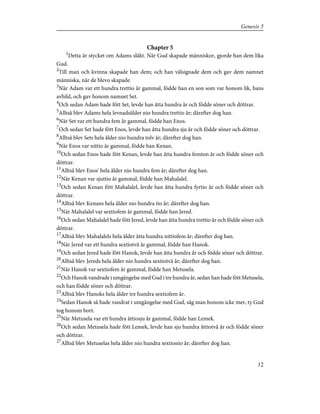 Chapter 5
1
Detta är stycket om Adams släkt. När Gud skapade människor, gjorde han dem lika
Gud.
2
Till man och kvinna skapade han dem; och han välsignade dem och gav dem namnet
människa, när de blevo skapade.
3
När Adam var ett hundra trettio år gammal, födde han en son som var honom lik, hans
avbild, och gav honom namnet Set.
4
Och sedan Adam hade fött Set, levde han åtta hundra år och födde söner och döttrar.
5
Alltså blev Adams hela levnadsålder nio hundra trettio år; därefter dog han.
6
När Set var ett hundra fem år gammal, födde han Enos.
7
Och sedan Set hade fött Enos, levde han åtta hundra sju år och födde söner och döttrar.
8
Alltså blev Sets hela ålder nio hundra tolv år; därefter dog han.
9
När Enos var nittio år gammal, födde han Kenan.
10
Och sedan Enos hade fött Kenan, levde han åtta hundra femton år och födde söner och
döttrar.
11
Alltså blev Enos' hela ålder nio hundra fem år; därefter dog han.
12
När Kenan var sjuttio år gammal, födde han Mahalalel.
13
Och sedan Kenan fött Mahalalel, levde han åtta hundra fyrtio år och födde söner och
döttrar.
14
Alltså blev Kenans hela ålder nio hundra tio år; därefter dog han.
15
När Mahalalel var sextiofem år gammal, födde han Jered.
16
Och sedan Mahalalel hade fött Jered, levde han åtta hundra trettio år och födde söner och
döttrar.
17
Alltså blev Mahalalels hela ålder åtta hundra nittiofem år; därefter dog han.
18
När Jered var ett hundra sextiotvå år gammal, födde han Hanok.
19
Och sedan Jered hade fött Hanok, levde han åtta hundra år och födde söner och döttrar.
20
Alltså blev Jereds hela ålder nio hundra sextiotvå år; därefter dog han.
21
När Hanok var sextiofem år gammal, födde han Metusela.
22
Och Hanok vandrade i umgängelse med Gud i tre hundra år, sedan han hade fött Metusela,
och han födde söner och döttrar.
23
Alltså blev Hanoks hela ålder tre hundra sextiofem år.
24
Sedan Hanok så hade vandrat i umgängelse med Gud, såg man honom icke mer, ty Gud
tog honom bort.
25
När Metusela var ett hundra åttiosju år gammal, födde han Lemek.
26
Och sedan Metusela hade fött Lemek, levde han sju hundra åttiotvå år och födde söner
och döttrar.
27
Alltså blev Metuselas hela ålder nio hundra sextionio år; därefter dog han.
12
Genesis 5
 