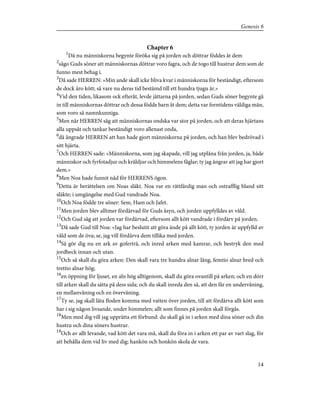 Chapter 6
1
Då nu människorna begynte föröka sig på jorden och döttrar föddes åt dem
2
sågo Guds söner att människornas döttrar voro fagra, och de togo till hustrur dem som de
funno mest behag i.
3
Då sade HERREN: »Min ande skall icke bliva kvar i människorna för beständigt, eftersom
de dock äro kött; så vare nu deras tid bestämd till ett hundra tjugu år.»
4
Vid den tiden, likasom ock efteråt, levde jättarna på jorden, sedan Guds söner begynte gå
in till människornas döttrar och dessa födde barn åt dem; detta var forntidens väldiga män,
som voro så namnkunniga.
5
Men när HERREN såg att människornas ondska var stor på jorden, och att deras hjärtans
alla uppsåt och tankar beständigt voro allenast onda,
6
då ångrade HERREN att han hade gjort människorna på jorden, och han blev bedrövad i
sitt hjärta.
7
Och HERREN sade: »Människorna, som jag skapade, vill jag utplåna från jorden, ja, både
människor och fyrfotadjur och kräldjur och himmelens fåglar; ty jag ångrar att jag har gjort
dem.»
8
Men Noa hade funnit nåd för HERRENS ögon.
9
Detta är berättelsen om Noas släkt. Noa var en rättfärdig man och ostrafflig bland sitt
släkte; i umgängelse med Gud vandrade Noa.
10
Och Noa födde tre söner: Sem, Ham och Jafet.
11
Men jorden blev alltmer fördärvad för Guds åsyn, och jorden uppfylldes av våld.
12
Och Gud såg att jorden var fördärvad, eftersom allt kött vandrade i fördärv på jorden.
13
Då sade Gud till Noa: »Jag har beslutit att göra ände på allt kött, ty jorden är uppfylld av
våld som de öva; se, jag vill fördärva dem tillika med jorden.
14
Så gör dig nu en ark av goferträ, och inred arken med kamrar, och bestryk den med
jordbeck innan och utan.
15
Och så skall du göra arken: Den skall vara tre hundra alnar lång, femtio alnar bred och
trettio alnar hög;
16
en öppning för ljuset, en aln hög alltigenom, skall du göra ovantill på arken; och en dörr
till arken skall du sätta på dess sida; och du skall inreda den så, att den får en undervåning,
en mellanvåning och en övervåning.
17
Ty se, jag skall låta floden komma med vatten över jorden, till att fördärva allt kött som
har i sig någon livsande, under himmelen; allt som finnes på jorden skall förgås.
18
Men med dig vill jag upprätta ett förbund: du skall gå in i arken med dina söner och din
hustru och dina söners hustrur.
19
Och av allt levande, vad kött det vara må, skall du föra in i arken ett par av vart slag, för
att behålla dem vid liv med dig; hankön och honkön skola de vara.
14
Genesis 6
 