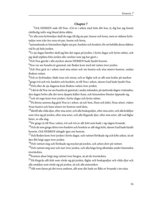 Chapter 7
1
Och HERREN sade till Noa: »Gå in i arken med hela ditt hus, ty dig har jag funnit
rättfärdig inför mig bland detta släkte.
2
Av alla rena fyrfotadjur skall du taga till dig sju par, hanne och hona, men av sådana fyrfo-
tadjur som icke äro rena ett par, hanne och hona,
3
sammalunda av himmelens fåglar sju par, hankön och honkön, för att behålla deras släkten
vid liv på hela jorden.
4
Ty sju dagar härefter skall jag låta det regna på jorden, i fyrtio dagar och fyrtio nätter, och
jag skall utplåna från jorden alla varelser som jag har gjort.»
5
Och Noa gjorde i alla stycken såsom HERREN hade bjudit honom.
6
Noa var sex hundra år gammal, när floden kom med sitt vatten över jorden.
7
Och Noa gick in i arken med sina söner och sin hustru och sina söners hustrur, undan
flodens vatten.
8
Och av fyrfotadjur, både rena och orena, och av fåglar och av allt som krälar på marken
9
gingo två och två, hankön och honkön, in till Noa i arken, såsom Gud hade bjudit Noa.
10
Och efter de sju dagarna kom flodens vatten över jorden.
11
I det år då Noa var sex hundra år gammal, i andra månaden, på sjuttonde dagen i månaden,
den dagen bröto alla det stora djupets källor fram, och himmelens fönster öppnade sig,
12
och ett regn kom över jorden i fyrtio dagar och fyrtio nätter.
13
På denna samma dag gick Noa in i arken, så ock Sem, Ham och Jafet, Noas söner, vidare
Noas hustru och hans söners tre hustrur med dem,
14
därtill alla vilda djur, efter sina arter, och alla boskapsdjur, efter sina arter, och alla kräldjur
som röra sig på jorden, efter sina arter, och alla flygande djur, efter sina arter, allt vad fåglar
heter, av alla slag.
15
De gingo in till Noa i arken, två och två av allt kött som hade i sig någon livsande.
16
Och de som gingo ditin voro hankön och honkön av allt slags kött, såsom Gud hade bjudit
honom. Och HERREN stängde igen om honom.
17
Och floden kom över jorden i fyrtio dagar, och vattnet förökade sig och lyfte arken, så att
den flöt högt uppe över jorden.
18
Och vattnet steg och förökade sig mycket på jorden, och arken drev på vattnet.
19
Och vattnet steg mer och mer över jorden, och alla höga berg allestädes under himmelen
övertäcktes.
20
Femton alnar högt steg vattnet över bergen, så att de övertäcktes.
21
Då förgicks allt kött som rörde sig på jorden, fåglar och boskapsdjur och vilda djur och
alla smådjur som rörde sig på jorden, så ock alla människor.
22
Allt som fanns på det torra omkom, allt som där hade en fläkt av livsande i sin näsa.
16
Genesis 7
 