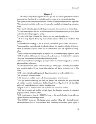 Chapter 8
1
Då tänkte Gud på Noa och på alla de vilda djur och alla de boskapsdjur som voro med
honom i arken. Och Gud lät en vind gå fram över jorden, så att vattnet sjönk undan;
2
och djupets källor och himmelens fönster tillslötos, och regnet från himmelen upphörde.
3
Och vattnet vek bort ifrån jorden mer och mer; efter hundra femtio dagar begynte vattnet
avtaga.
4
Och i sjunde månaden, på sjuttonde dagen i månaden, stannade arken på Ararats berg.
5
Och vattnet avtog mer och mer intill tionde månaden. I tionde månaden, på första dagen
i månaden, blevo bergstopparna synliga.
6
Och efter fyrtio dagar öppnade Noa fönstret som han hade gjort på arken,
7
och lät en korp flyga ut; denne flög fram och åter, till dess vattnet hade torkat bort ifrån
jorden.
8
Sedan lät han en duva flyga ut, för att få se om vattnet hade sjunkit undan från marken.
9
Men duvan fann ingen plats där hon kunde vila sin fot, utan kom tillbaka till honom i
arken, ty vatten betäckte hela jorden. Då räckte han ut sin hand och tog henne in till sig i
arken.
10
Sedan väntade han ännu ytterligare sju dagar och lät så duvan än en gång flyga ut ur arken.
11
Och duvan kom till honom mot aftonen, och se, då hade hon ett friskt olivlöv i sin näbb.
Då förstod Noa att vattnet hade sjunkit undan från jorden.
12
Men han väntade ännu ytterligare sju dagar och lät så duvan åter flyga ut; då kom hon
icke mer tillbaka till honom.
13
I det sexhundraförsta året, i första månaden, på första dagen i månaden, hade vattnet
sinat bort ifrån jorden. Då tog Noa av taket på arken och såg nu att marken var fri ifrån
vatten.
14
Och i andra månaden, på tjugusjunde dagen i månaden, var jorden alldeles torr.
15
Då talade Gud till Noa och sade:
16
»Gå ut ur arken med din hustru och dina söner och dina söners hustrur.
17
Alla djur som du har hos dig, vad slags kött det vara må, både fåglar och fyrfotadjur och
alla kräldjur som röra sig på jorden, skall du låta gå ut med dig, för att de må växa till på
jorden och vara fruktsamma och föröka sig på jorden.»
18
Så gick då Noa ut med sina söner och sin hustru och sina söners hustrur.
19
Och alla fyrfotadjur, alla kräldjur och alla fåglar, alla slags djur som röra sig på jorden,
gingo ut ur arken, efter sina släkten.
20
Och Noa byggde ett altare åt HERREN och tog av alla rena fyrfotadjur och av alla rena
fåglar och offrade brännoffer på altaret.
21
När HERREN kände den välbehagliga lukten, sade han vid sig själv: »Jag skall härefter
icke mer förbanna marken för människans skull, eftersom ju människans hjärtas uppsåt är
18
Genesis 8
 