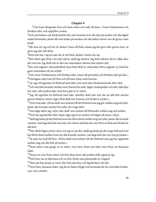 Chapter 9
1
Och Gud välsignade Noa och hans söner och sade till dem: »Varen fruktsamma och
föröken eder, och uppfyllen jorden.
2
Och må fruktan och förskräckelse för eder komma över alla djur på jorden och alla fåglar
under himmelen; jämte allt som krälar på marken och alla fiskar i havet vare de givna i eder
hand.
3
Allt som rör sig och har liv skolen I hava till föda; såsom jag har givit eder gröna örter, så
giver jag eder allt detta.
4
Kött som har i sig sin själ, det är sitt blod, skolen I dock icke äta.
5
Men edert eget blod, vari eder själ är, skall jag utkräva. Jag skall utkräva det av vilket djur
det vara må. Jag skall ock av den ena människan utkräva den andres själ;
6
den som utgjuter människoblod, hans blod skall av människor bliva utgjutet, ty Gud har
gjort människan till sin avbild.
7
Och varen I fruktsamma och föröken eder; växen till på jorden och föröken eder på den.»
8
Ytterligare sade Gud till Noa och till hans söner med honom:
9
»Se, jag vill upprätta ett förbund med eder, och med edra efterkommande efter eder,
10
och med alla levande varelser som I haven hos eder: fåglar, boskapsdjur och alla vilda djur
hos eder, alla jordens djur som hava gått ut ur arken.
11
Jag vill upprätta ett förbund med eder: härefter skall icke mer ske att allt kött utrotas
genom flodens vatten; ingen flod skall mer komma och fördärva jorden.»
12
Och Gud sade: »Detta skall vara tecknet till det förbund som jag gör mellan mig och eder,
jämte alla levande varelser hos eder, för eviga tider:
13
min båge sätter jag i skyn; den skall vara tecknet till förbundet mellan mig och jorden.
14
Och när jag härefter låter skyar stiga upp över jorden och bågen då synes i skyn,
15
skall jag tänka på det förbund som har blivit slutet mellan mig och eder, jämte alla levande
varelser, vad slags kött det vara må; och vattnet skall då icke mer bliva en flod som fördärvar
allt kött.
16
När alltså bågen synes i skyn och jag ser på den, skall jag tänka på det eviga förbund som
har blivit slutet mellan Gud och alla levande varelser, vad slags kött det vara må på jorden.»
17
Så sade nu Gud till Noa: »Detta skall vara tecknet till det förbund som jag har upprättat
mellan mig och allt kött på jorden.»
18
Noas söner, som gingo ut ur arken, voro Sem, Ham och Jafet; men Ham var Kanaans
fader.
19
Dessa tre voro Noas söner och från dessa hava alla jordens folk utgrenat sig.
20
Och Noa var en åkerman och var den förste som planterade en vingård.
21
Men när han drack av vinet, blev han drucken och låg blottad i sitt tält.
22
Och Ham, Kanaans fader, såg då sin faders blygd och berättade det för sina båda bröder,
som voro utanför.
20
Genesis 9
 