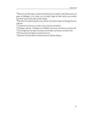 23
Men Sem och Jafet togo en mantel och lade den på sina skuldror, båda tillsammans, och
gingo så baklänges in och täckte över sin faders blygd; de höllo därvid sina ansikten
bortvända, så att de icke sågo sin faders blygd.
24
När sedan Noa vaknade upp från ruset och fick veta vad hans yngste son hade gjort honom,
sade han:
25
»Förbannad vare Kanaan, en trälars träl vare han åt sina bröder!»
26
Ytterligare sade han: »Välsignad vare HERREN, Sems Gud, och Kanaan vare deras träl!
27
Gud utvidge Jafet, han tage sin boning i Sems hyddor, och Kanaan vare deras träl.»
28
Och Noa levde efter floden tre hundra femtio år;
29
alltså blev Noas hela ålder nio hundra femtio år; därefter dog han.
21
Genesis 9
 