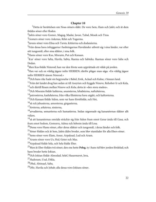 Chapter 10
1
Detta är berättelsen om Noas söners släkt. De voro Sem, Ham och Jafet; och åt dem
föddes söner efter floden.
2
Jafets söner voro Gomer, Magog, Madai, Javan, Tubal, Mesek och Tiras.
3
Gomers söner voro Askenas, Rifat och Togarma.
4
Javans söner voro Elisa och Tarsis, kittéerna och dodanéerna.
5
Från dessa hava inbyggarna i hedningarnas Havsländer utbrett sig i sina länder, var efter
sitt tungomål, efter sina släkter, i sina folk.
6
Hams söner voro Kus, Misraim, Put och Kanaan.
7
Kus' söner voro Seba, Havila, Sabta, Raema och Sabteka. Raemas söner voro Saba och
Dedan.
8
Men Kus födde Nimrod; han var den förste som upprättade ett välde på jorden.
9
Han var ock en väldig jägare inför HERREN; därför plägar man säga: »En väldig jägare
inför HERREN såsom Nimrod.»
10
Och hans rike hade sin begynnelse i Babel, Erek, Ackad och Kalne, i Sinears land.
11
Från det landet drog han sedan ut till Assyrien och byggde Nineve, Rehobot-Ir och Kela,
12
och därtill Resen mellan Nineve och Kela; detta är »den stora staden».
13
Och Misraim födde ludéerna, anaméerna, lehabéerna, naftuhéerna,
14
patroséerna, kasluhéerna, från vilka filistéerna hava utgått, och kaftoréerna.
15
Och Kanaan födde Sidon, som var hans förstfödde, och Het,
16
så ock jebuséerna, amoréerna, girgaséerna,
17
hivéerna, arkéerna, sinéerna,
18
arvadéerna, semaréerna och hamatéerna. Sedan utgrenade sig kananéernas släkter allt
vidare,
19
så att kananéernas område sträckte sig från Sidon fram emot Gerar ända till Gasa, och
fram emot Sodom, Gomorra, Adma och Seboim ända till Lesa.
20
Dessa voro Hams söner, efter deras släkter och tungomål, i deras länder och folk.
21
Söner föddes ock åt Sem, Jafets äldre broder, som blev stamfader för alla Ebers söner.
22
Sems söner voro Elam, Assur, Arpaksad, Lud och Aram.
23
Arams söner voro Us, Hul, Geter och Mas.
24
Arpaksad födde Sela, och Sela födde Eber.
25
Men åt Eber föddes två söner; den ene hette Peleg, ty i hans tid blev jorden fördelad; och
hans broder hette Joktan.
26
Och Joktan födde Almodad, Selef, Hasarmavet, Jera,
27
Hadoram, Usal, Dikla,
28
Obal, Abimael, Saba,
29
Ofir, Havila och Jobab; alla dessa voro Joktans söner.
22
Genesis 10
 