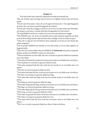 Chapter 11
1
Och hela jorden hade enahanda tungomål och talade på enahanda sätt.
2
Men när de bröto upp och drogo österut, funno de en lågslätt i Sinears land och bosatte
sig där.
3
Och de sade till varandra: »Kom, låt oss slå tegel och bränna det.» Och teglet begagnade
de såsom sten, och såsom murbruk begagnade de jordbeck.
4
Och de sade: »Kom, låt oss bygga en stad åt oss och ett torn vars spets räcker upp i himmelen,
och så göra oss ett namn; vi kunde eljest bliva kringspridda över hela jorden.»
5
Då steg HERREN ned för att se staden och tornet som människobarnen byggde.
6
Och HERREN sade: »Se, de äro ett enda folk och hava alla enahanda tungomål, och detta
är deras första tilltag; härefter skall intet bliva dem omöjligt, vad de än besluta att göra.
7
Välan, låt oss stiga dit ned och förbistra deras tungomål, så att den ene icke förstår den
andres tungomål.»
8
Och så spridde HERREN dem därifrån ut över hela jorden, så att de måste upphöra att
bygga på staden.
9
Därav fick den namnet Babel, eftersom HERREN där förbistrade hela jordens tungomål;
därifrån spridde ock HERREN ut dem över hela jorden.
10
Detta är berättelsen om Sems släkt. När Sem var hundra år gammal, födde han Arpaksad,
två år efter floden.
11
Och sedan Sem hade fött Arpaksad, levde han fem hundra år och födde söner och döttrar.
12
När Arpaksad var trettiofem år gammal, födde han Sela.
13
Och sedan Arpaksad hade fött Sela, levde han fyra hundra tre år och födde söner och
döttrar.
14
När Sela var trettio år gammal, födde han Eber.
15
Och sedan Sela hade fött Eber, levde han fyra hundra tre år och födde söner och döttrar.
16
När Eber var trettiofyra år gammal, födde han Peleg.
17
Och sedan Eber hade fött Peleg, levde han fyra hundra trettio år och födde söner och
döttrar.
18
När Peleg var trettio år gammal, födde han Regu.
19
Och sedan Peleg hade fött Regu, levde han två hundra nio år och födde söner och döttrar.
20
När Regu var trettiotvå år gammal, födde han Serug.
21
Och sedan Regu hade fött Serug, levde han två hundra sju år och födde söner och döttrar.
22
När Serug var trettio år gammal, födde han Nahor.
23
Och sedan Serug hade fött Nahor, levde han två hundra år och födde söner och döttrar.
24
När Nahor var tjugunio år gammal, födde han Tera.
25
Och sedan Nahor hade fött Tera, levde han ett hundra nitton år och födde söner och
döttrar.
26
När Tera var sjuttio år gammal, födde han Abram, Nahor och Haran.
24
Genesis 11
 