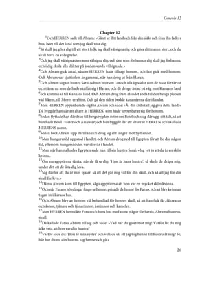 Chapter 12
1
Och HERREN sade till Abram: »Gå ut ur ditt land och från din släkt och från din faders
hus, bort till det land som jag skall visa dig.
2
Så skall jag göra dig till ett stort folk; jag skall välsigna dig och göra ditt namn stort, och du
skall bliva en välsignelse.
3
Och jag skall välsigna dem som välsigna dig, och den som förbannar dig skall jag förbanna,
och i dig skola alla släkter på jorden varda välsignade.»
4
Och Abram gick åstad, såsom HERREN hade tillsagt honom, och Lot gick med honom.
Och Abram var sjuttiofem år gammal, när han drog ut från Haran.
5
Och Abram tog sin hustru Sarai och sin brorson Lot och alla ägodelar som de hade förvärvat
och tjänarna som de hade skaffat sig i Haran; och de drogo åstad på väg mot Kanaans land
6
och kommo så till Kanaans land. Och Abram drog fram i landet ända till den heliga platsen
vid Sikem, till Mores terebint. Och på den tiden bodde kananéerna där i landet.
7
Men HERREN uppenbarade sig för Abram och sade: »Åt din säd skall jag giva detta land.»
Då byggde han där ett altare åt HERREN, som hade uppenbarat sig för honom.
8
Sedan flyttade han därifrån till bergsbygden öster om Betel och slog där upp sitt tält, så att
han hade Betel i väster och Ai i öster; och han byggde där ett altare åt HERREN och åkallade
HERRENS namn.
9
Sedan bröt Abram upp därifrån och drog sig allt längre mot Sydlandet.
10
Men hungersnöd uppstod i landet, och Abram drog ned till Egypten för att bo där någon
tid, eftersom hungersnöden var så svår i landet.
11
Men när han nalkades Egypten sade han till sin hustru Sarai: »Jag vet ju att du är en skön
kvinna.
12
Om nu egyptierna tänka, när de få se dig: 'Hon är hans hustru', så skola de dräpa mig,
under det att de låta dig leva.
13
Säg därför att du är min syster, så att det går mig väl för din skull, och så att jag för din
skull får leva.»
14
Då nu Abram kom till Egypten, sågo egyptierna att hon var en mycket skön kvinna.
15
Och när Faraos hövdingar fingo se henne, prisade de henne för Farao, och så blev kvinnan
tagen in i Faraos hus.
16
Och Abram blev av honom väl behandlad för hennes skull, så att han fick får, fäkreatur
och åsnor, tjänare och tjänarinnor, åsninnor och kameler.
17
Men HERREN hemsökte Farao och hans hus med stora plågor för Sarais, Abrams hustrus,
skull.
18
Då kallade Farao Abram till sig och sade: »Vad har du gjort mot mig! Varför lät du mig
icke veta att hon var din hustru?
19
Varför sade du: 'Hon är min syster' och vållade så, att jag tog henne till hustru åt mig? Se,
här har du nu din hustru, tag henne och gå.»
26
Genesis 12
 