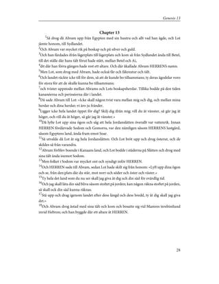 Chapter 13
1
Så drog då Abram upp från Egypten med sin hustru och allt vad han ägde, och Lot
jämte honom, till Sydlandet.
2
Och Abram var mycket rik på boskap och på silver och guld.
3
Och han färdades ifrån lägerplats till lägerplats och kom så från Sydlandet ända till Betel,
till det ställe där hans tält förut hade stått, mellan Betel och Ai,
4
dit där han förra gången hade rest ett altare. Och där åkallade Abram HERRENS namn.
5
Men Lot, som drog med Abram, hade också får och fäkreatur och tält.
6
Och landet räckte icke till för dem, så att de kunde bo tillsammans; ty deras ägodelar voro
för stora för att de skulle kunna bo tillsammans;
7
och tvister uppstodo mellan Abrams och Lots boskapsherdar. Tillika bodde på den tiden
kananéerna och perisséerna där i landet.
8
Då sade Abram till Lot: »Icke skall någon tvist vara mellan mig och dig, och mellan mina
herdar och dina herdar; vi äro ju fränder.
9
Ligger icke hela landet öppet för dig? Skilj dig ifrån mig; vill du åt vänster, så går jag åt
höger, och vill du åt höger, så går jag åt vänster.»
10
Då lyfte Lot upp sina ögon och såg att hela Jordanslätten överallt var vattenrik. Innan
HERREN fördärvade Sodom och Gomorra, var den nämligen såsom HERRENS lustgård,
såsom Egyptens land, ända fram emot Soar.
11
Så utvalde då Lot åt sig hela Jordanslätten. Och Lot bröt upp och drog österut, och de
skildes så från varandra.
12
Abram förblev boende i Kanaans land, och Lot bodde i städerna på Slätten och drog med
sina tält ända inemot Sodom.
13
Men folket i Sodom var mycket ont och syndigt inför HERREN.
14
Och HERREN sade till Abram, sedan Lot hade skilt sig från honom: »Lyft upp dina ögon
och se, från den plats där du står, mot norr och söder och öster och väster.»
15
Ty hela det land som du nu ser skall jag giva åt dig och din säd för evärdlig tid.
16
Och jag skall låta din säd bliva såsom stoftet på jorden; kan någon räkna stoftet på jorden,
så skall ock din säd kunna räknas.
17
Stå upp och drag igenom landet efter dess längd och dess bredd, ty åt dig skall jag giva
det.»
18
Och Abram drog åstad med sina tält och kom och bosatte sig vid Mamres terebintlund
invid Hebron; och han byggde där ett altare åt HERREN.
28
Genesis 13
 