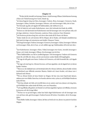 Chapter 14
1
På den tid då Amrafel var konung i Sinear, Arjok konung i Ellasar, Kedorlaomer konung
i Elam och Tideal konung över Goim, hände sig
2
att dessa begynte krig mot Bera, konungen i Sodom, Birsa, konungen i Gomorra, Sinab,
konungen i Adma, Semeber, konungen i Seboim, och mot konungen i Bela, det är Soar.
3
De förenade sig alla och tågade till Siddimsdalen, där Salthavet nu är.
4
I tolv år hade de varit under Kedorlaomer, men i det trettonde året hade de avfallit.
5
Så kom nu i det fjortonde året Kedorlaomer med de konungar som voro på hans sida; och
de slogo rafaéerna i Asterot-Karnaim, suséerna i Ham, eméerna i Save-Kirjataim
6
och horéerna på deras berg Seir och drevo dem ända till El-Paran vid öknen.
7
Sedan vände de om och kommo till En-Mispat, det är Kades, och härjade amalekiternas
hela land; de slogo ock amoréerna som bodde i Hasason-Tamar.
8
Då drogo konungen i Sodom, konungen i Gomorra, konungen i Adma, konungen i Seboim
och konungen i Bela, det är Soar, ut och ställde upp sig i Siddimsdalen till strid mot dem -
-
9
mot Kedorlaomer, konungen i Elam, Tideal, konungen över Goim, Amrafel, konungen i
Sinear, och Arjok, konungen i Ellasar, fyra konungar mot de fem.
10
Men Siddimsdalen var full av jordbecksgropar. Och konungarna i Sodom och Gomorra
måste fly och föllo då i dessa, och de som kommo undan flydde till bergsbygden.
11
Så togo de allt gods som fanns i Sodom och Gomorra, och alla livsmedel där, och tågade
bort;
12
de togo ock med sig Lot, Abrams brorson, och hans ägodelar, när de tågade bort; ty denne
bodde i Sodom.
13
Men en av de räddade kom och berättade detta för Abram, hebréen; denne bodde vid den
terebintlund som tillhörde amoréen Mamre, Eskols och Aners broder, och dessa voro i
förbund med Abram.
14
Då nu Abram hörde att hans frände var fången, lät han sina mest beprövade tjänare,
sådana som voro födda i hans hus, tre hundra aderton män, rycka ut, och förföljde fienderna
ända till Dan.
15
Och han delade sitt folk och överföll dem så om natten med sina tjänare och slog dem,
och förföljde dem sedan ända till Hoba, norr om Damaskus,
16
och tog tillbaka allt godset; sin frände Lot och hans ägodelar tog han ock tillbaka, ävensom
kvinnorna och det övriga folket.
17
Då han nu var på återvägen, sedan han hade slagit Kedorlaomer och de konungar som
voro på hans sida, gick konungen i Sodom honom till mötes i Savedalen, det är Konungs-
dalen.
18
Och Melki-Sedek, konungen i Salem, lät bära ut bröd och vin; denne var präst åt Gud den
Högste.
29
Genesis 14
 