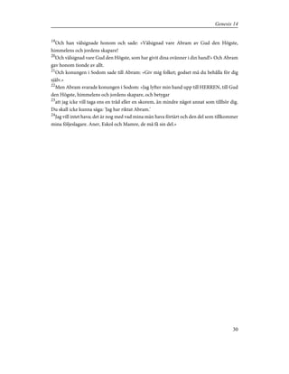 19
Och han välsignade honom och sade: »Välsignad vare Abram av Gud den Högste,
himmelens och jordens skapare!
20
Och välsignad vare Gud den Högste, som har givit dina ovänner i din hand!» Och Abram
gav honom tionde av allt.
21
Och konungen i Sodom sade till Abram: »Giv mig folket; godset må du behålla för dig
själv.»
22
Men Abram svarade konungen i Sodom: »Jag lyfter min hand upp till HERREN, till Gud
den Högste, himmelens och jordens skapare, och betygar
23
att jag icke vill taga ens en tråd eller en skorem, än mindre något annat som tillhör dig.
Du skall icke kunna säga: 'Jag har riktat Abram.'
24
Jag vill intet hava; det är nog med vad mina män hava förtärt och den del som tillkommer
mina följeslagare. Aner, Eskol och Mamre, de må få sin del.»
30
Genesis 14
 