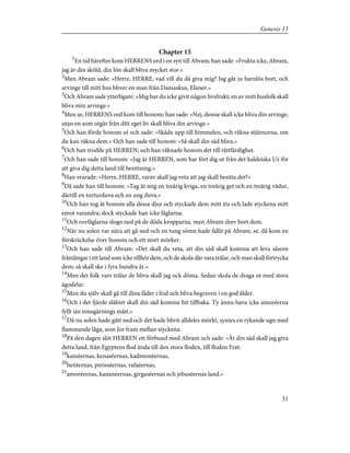 Chapter 15
1
En tid härefter kom HERRENS ord i en syn till Abram; han sade: »Frukta icke, Abram,
jag är din sköld, din lön skall bliva mycket stor.»
2
Men Abram sade: »Herre, HERRE, vad vill du då giva mig? Jag går ju barnlös bort, och
arvinge till mitt hus bliver en man från Damaskus, Elieser.»
3
Och Abram sade ytterligare: »Mig har du icke givit någon livsfrukt; en av mitt husfolk skall
bliva min arvinge.»
4
Men se, HERRENS ord kom till honom; han sade: »Nej, denne skall icke bliva din arvinge,
utan en som utgår från ditt eget liv skall bliva din arvinge.»
5
Och han förde honom ut och sade: »Skåda upp till himmelen, och räkna stjärnorna, om
du kan räkna dem.» Och han sade till honom: »Så skall din säd bliva.»
6
Och han trodde på HERREN; och han räknade honom det till rättfärdighet.
7
Och han sade till honom: »Jag är HERREN, som har fört dig ut från det kaldeiska Ur för
att giva dig detta land till besittning.»
8
Han svarade: »Herre, HERRE, varav skall jag veta att jag skall besitta det?»
9
Då sade han till honom: »Tag åt mig en treårig kviga, en treårig get och en treårig vädur,
därtill en turturduva och en ung duva.»
10
Och han tog åt honom alla dessa djur och styckade dem mitt itu och lade styckena mitt
emot varandra; dock styckade han icke fåglarna.
11
Och rovfåglarna slogo ned på de döda kropparna, men Abram drev bort dem.
12
När nu solen var nära att gå ned och en tung sömn hade fallit på Abram, se, då kom en
förskräckelse över honom och ett stort mörker.
13
Och han sade till Abram: »Det skall du veta, att din säd skall komma att leva såsom
främlingar i ett land som icke tillhör dem, och de skola där vara trälar, och man skall förtrycka
dem; så skall ske i fyra hundra år.»
14
Men det folk vars trälar de bliva skall jag ock döma. Sedan skola de draga ut med stora
ägodelar.
15
Men du själv skall gå till dina fäder i frid och bliva begraven i en god ålder.
16
Och i det fjärde släktet skall din säd komma hit tillbaka. Ty ännu hava icke amoréerna
fyllt sin missgärnings mått.»
17
Då nu solen hade gått ned och det hade blivit alldeles mörkt, syntes en rykande ugn med
flammande låga, som for fram mellan styckena.
18
På den dagen slöt HERREN ett förbund med Abram och sade: »Åt din säd skall jag giva
detta land, från Egyptens flod ända till den stora floden, till floden Frat:
19
kainéernas, kenaséernas, kadmonéernas,
20
hetiternas, perisséernas, rafaéernas,
21
amoréernas, kananéernas, girgaséernas och jebuséernas land.»
31
Genesis 15
 