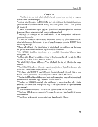 Chapter 16
1
Och Sarai, Abrams hustru, hade icke fött barn åt honom. Men hon hade en egyptisk
tjänstekvinna, som hette Hagar;
2
och Sarai sade till Abram: »Se, HERREN har gjort mig ofruktsam, så att jag icke föder barn;
gå in till min tjänstekvinna, kanhända skall jag få avkomma genom henne.» Abram lyssnade
till Sarais ord;
3
och Sarai, Abrams hustru, tog sin egyptiska tjänstekvinna Hagar och gav henne till hustru
åt sin man Abram, sedan denne hade bott tio år i Kanaans land.
4
Och han gick in till Hagar, och hon blev havande. När hon nu såg att hon var havande,
ringaktade hon sin fru.
5
Då sade Sarai till Abram: »Den orätt mig sker komme över dig. Jag själv lade min tjänstek-
vinna i din famn, men då hon nu ser att hon är havande, ringaktar hon mig. HERREN döme
mellan mig och dig.»
6
Abram sade till Sarai: »Din tjänstekvinna är ju i din hand, gör med henne vad du finner
för gott.» När då Sarai tuktade henne, flydde hon bort ifrån henne.
7
Men HERRENS ängel kom emot henne vid en vattenkälla i öknen, den källa som ligger
vid vägen till Sur.
8
Och han sade: »Hagar, Sarais tjänstekvinna, varifrån kommer du, och vart går du?» Hon
svarade: »Jag är stadd på flykt ifrån min fru Sarai.»
9
Då sade HERRENS ängel till henne: »Vänd tillbaka till din fru, och ödmjuka dig under
henne.»
10
Och HERRENS ängel sade till henne: »Jag skall göra din säd mycket talrik, så att man icke
skall kunna räkna den för dess myckenhets skull.»
11
Ytterligare sade HERRENS ängel till henne: »Se, du är havande och skall föda en son;
honom skall du giva namnet Ismael, därför att HERREN har hört ditt lidande.
12
Och han skall bliva lik en vildåsna; hans hand skall vara emot var man, och var mans hand
emot honom; och han skall ligga i strid med alla sina bröder.»
13
Och hon gav HERREN, som hade talat med henne, ett namn, i det hon sade: »Du är
Seendets Gud.» Hon tänkte nämligen: »Har jag då verkligen här fått se en skymt av honom
som ser mig?»
14
Därav kallades brunnen Beer-Lahai-Roi; den ligger mellan Kades och Bered.
15
Och Hagar födde åt Abram en son; och Abram gav den son som Hagar hade fött åt honom
namnet Ismael.
16
Och Abram var åttiosex år gammal, när Hagar födde Ismael åt Abram.
32
Genesis 16
 