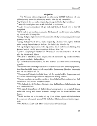 Chapter 17
1
När Abram var nittionio år gammal, uppenbarade sig HERREN för honom och sade
till honom: »Jag är Gud den Allsmäktige. Vandra inför mig och var ostrafflig.
2
Jag vill göra ett förbund mellan mig och dig, och jag skall föröka dig övermåttan.»
3
Då föll Abram ned på sitt ansikte, och Gud talade så med honom:
4
»Se, det förbund som jag å min sida gör med dig är detta, att du skall bliva en fader till
många folk.
5
Därför skall du icke mer heta Abram, utan Abraham skall vara ditt namn, ty jag skall låta
dig bliva en fader till många folk.
6
Och jag skall göra dig övermåttan fruktsam och låta folkslag komma av dig, och konungar
skola utgå från dig.
7
Och jag skall upprätta ett förbund mellan mig och dig och din säd efter dig, från släkte till
släkte, ett evigt förbund, så att jag skall vara din Gud och din säds efter dig;
8
och jag skall giva dig och din säd efter dig det land där du nu bor såsom främling, hela
Kanaans land, till evärdlig besittning, och jag skall vara deras Gud.
9
Och Gud sade ytterligare till Abraham: »Du åter skall hålla mitt förbund, du och din säd
efter dig, från släkte till släkte.»
10
Och detta är det förbund mellan mig och eder och din säd efter dig, som I skolen hålla:
allt mankön bland eder skall omskäras;
11
på eder förhud skolen I omskäras, och detta skall vara tecknet till förbundet mellan mig
och eder.
12
Släkte efter släkte skall vart gossebarn bland eder omskäras, när det är åtta dagar gammalt,
jämväl den hemfödde tjänaren och den som är köpt för penningar från något främmande
folk, och som icke är av din säd.
13
Omskäras skall både din hemfödde tjänare och den som du har köpt för penningar; och
så skall mitt förbund vara på edert kött betygat såsom ett evigt förbund.
14
Men en oomskuren av mankön, en vilkens förhud icke har blivit omskuren, han skall
utrotas ur sin släkt; han har brutit mitt förbund.»
15
Och Gud sade åter till Abraham: »Din hustru Sarai skall du icke mer kalla Sarai, utan Sara
skall vara hennes namn.
16
Och jag skall välsigna henne och skall också med henne giva dig en son; ja, jag skall välsigna
henne, och folkslag skola komma av henne, konungar över folk skola härstamma från
henne.»
17
Då föll Abraham ned på sitt ansikte och log, ty han sade vid sig själv: »Skulle barn födas
åt en man som är hundra år gammal? Och skulle Sara föda barn, hon som är nittio år gam-
mal?»
18
Och Abraham sade till Gud: »Måtte allenast Ismael få leva inför dig!»
33
Genesis 17
 
