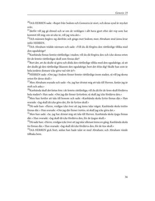20
Och HERREN sade: »Ropet från Sodom och Gomorra är stort, och deras synd är mycket
svår;
21
därför vill jag gå ditned och se om de verkligen i allt hava gjort efter det rop som har
kommit till mig; om så icke är, vill jag veta det.»
22
Och männen begåvo sig därifrån och gingo mot Sodom; men Abraham stod ännu kvar
inför HERREN.
23
Och Abraham trädde närmare och sade: »Vill du då förgöra den rättfärdige tillika med
den ogudaktige?
24
Kanhända finnas femtio rättfärdiga i staden; vill du då förgöra den och icke skona orten
för de femtio rättfärdigas skull som finnas där?
25
Bort det, att du skulle så göra och döda den rättfärdige tillika med den ogudaktige, så att
det skulle gå den rättfärdige likasom den ogudaktige; bort det ifrån dig! Skulle han som är
hela jordens domare icke göra vad rätt är?»
26
HERREN sade: »Om jag i Sodom finner femtio rättfärdiga inom staden, så vill jag skona
orten för deras skull.»
27
Men Abraham svarade och sade: »Se, jag har dristat mig att tala till Herren, fastän jag är
stoft och aska.»
28
Kanhända skall det fattas fem i de femtio rättfärdiga; vill du då för de fems skull fördärva
hela staden?» Han sade: »Om jag där finner fyrtiofem; så skall jag icke fördärva den.»
29
Men han fortfor att tala till honom och sade: »Kanhända skola fyrtio finnas där.» Han
svarade: »Jag skall då icke göra det, för de fyrtios skull.»
30
Då sade han: »Herre, vredgas icke över att jag ännu talar något. Kanhända skola trettio
finnas där.» Han svarade: »Om jag där finner trettio, så skall jag icke göra det.»
31
Men han sade: »Se, jag har dristat mig att tala till Herren. Kanhända skola tjugu finnas
där.» Han svarade: »Jag skall då icke fördärva den, för de tjugus skull.»
32
Då sade han: »Herre, vredgas icke över att jag talar allenast ännu en gång. Kanhända skola
tio finnas där.» Han svarade: »Jag skall då icke fördärva den, för de tios skull.»
33
Och HERREN gick bort, sedan han hade talat ut med Abraham; och Abraham vände
tillbaka hem.
36
Genesis 18
 