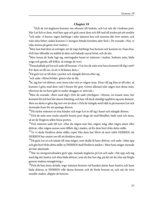 Chapter 19
1
Och de två änglarna kommo om aftonen till Sodom, och Lot satt då i Sodoms port.
När Lot fick se dem, stod han upp och gick emot dem och föll ned till jorden på sitt ansikte
2
och sade: »I herrar, tagen härbärge i eder tjänares hus och stannen där över natten, och
tvån edra fötter; sedan kunnen I i morgon bittida fortsätta eder färd.» De svarade: »Nej, vi
vilja stanna på gatan över natten.»
3
Men han bad dem så enträget, att de togo härbärge hos honom och kommo in i hans hus.
Och han tillredde en måltid åt dem och bakade osyrat bröd, och de åto.
4
Men innan de hade lagt sig, omringades huset av männen i staden, Sodoms män, både
unga och gamla, allt folket, så många de voro.
5
Dessa kallade på Lot och sade till honom: »Var äro de män som hava kommit till dig i natt?
För dem ut till oss, så att vi få känna dem.»
6
Då gick Lot ut till dem i porten och stängde dörren efter sig
7
och sade: »Mina bröder, gören icke så illa.
8
Se, jag har två döttrar, som ännu icke veta av någon man. Dem vill jag föra ut till eder, så
kunnen I göra med dem vad I finnen för gott. Gören allenast icke något mot dessa män,
eftersom de nu hava gått in under skuggan av mitt tak.»
9
Men de svarade: »Bort med dig!» Och de sade ytterligare: »Denne, en ensam man, har
kommit hit och bor här såsom främling, och han vill dock ständigt upphäva sig som domare.
Men nu skola vi göra dig mer ont än dem.» Och de trängde med våld in på mannen Lot och
stormade fram för att spränga dörren.
10
Då räckte männen ut sina händer och togo Lot in till sig i huset och stängde dörren.
11
Och de män som stodo utanför husets port slogo de med blindhet, både små och stora,
så att de förgäves sökte finna porten.
12
Och männen sade till Lot: »Har du någon mer här, någon måg, eller några söner eller
döttrar, eller någon annan som tillhör dig i staden, så för dem bort ifrån detta ställe.
13
Ty vi skola fördärva detta ställe; ropet från dem har blivit så stort inför HERREN, att
HERREN har utsänt oss till att fördärva dem.»
14
Då gick Lot ut och talade till sina mågar, som skulle få hans döttrar, och sade: »Stån upp
och gån bort ifrån detta ställe; ty HERREN skall fördärva staden.» Men hans mågar menade
att han skämtade.
15
När nu morgonrodnaden gick upp, manade änglarna på Lot och sade: »Stå upp och tag
med dig din hustru och dina båda döttrar, som du har hos dig, på det att du icke må förgås
genom stadens missgärning.»
16
Och då han ännu dröjde, togo männen honom vid handen jämte hans hustru och hans
båda döttrar, ty HERREN ville skona honom; och de förde honom ut, och när de voro
utanför staden, släppte de honom.
37
Genesis 19
 