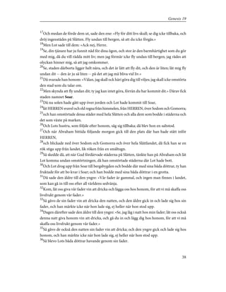 17
Och medan de förde dem ut, sade den ene: »Fly för ditt livs skull; se dig icke tillbaka, och
dröj ingenstädes på Slätten. Fly undan till bergen, så att du icke förgås.»
18
Men Lot sade till dem: »Ack nej, Herre.
19
Se, din tjänare har ju funnit nåd för dina ögon, och stor är den barmhärtighet som du gör
med mig, då du vill rädda mitt liv; men jag förmår icke fly undan till bergen; jag rädes att
olyckan hinner mig, så att jag omkommer.
20
Se, staden därborta ligger helt nära, och det är lätt att fly dit, och den är liten; låt mig fly
undan dit -- den är ju så liten -- på det att jag må bliva vid liv.»
21
Då svarade han honom: »Välan, jag skall ock häri göra dig till viljes; jag skall icke omstörta
den stad som du talar om.
22
Men skynda att fly undan dit; ty jag kan intet göra, förrän du har kommit dit.» Därav fick
staden namnet Soar.
23
Då nu solen hade gått upp över jorden och Lot hade kommit till Soar,
24
lätHERRENsvavelocheldregnafrånhimmelen,frånHERREN,överSodomochGomorra;
25
och han omstörtade dessa städer med hela Slätten och alla dem som bodde i städerna och
det som växte på marken.
26
Och Lots hustru, som följde efter honom, såg sig tillbaka; då blev hon en saltstod.
27
Och när Abraham bittida följande morgon gick till den plats där han hade stått inför
HERREN,
28
och blickade ned över Sodom och Gomorra och över hela Slättlandet, då fick han se en
rök stiga upp från landet, lik röken från en smältugn.
29
Så skedde då, att när Gud fördärvade städerna på Slätten, tänkte han på Abraham och lät
Lot komma undan omstörtningen, då han omstörtade städerna där Lot hade bott.
30
Och Lot drog upp från Soar till bergsbygden och bodde där med sina båda döttrar, ty han
fruktade för att bo kvar i Soar; och han bodde med sina båda döttrar i en grotta.
31
Då sade den äldre till den yngre: »Vår fader är gammal, och ingen man finnes i landet,
som kan gå in till oss efter all världens sedvänja.
32
Kom, låt oss giva vår fader vin att dricka och lägga oss hos honom, för att vi må skaffa oss
livsfrukt genom vår fader.»
33
Så gåvo de sin fader vin att dricka den natten, och den äldre gick in och lade sig hos sin
fader, och han märkte icke när hon lade sig, ej heller när hon stod upp.
34
Dagen därefter sade den äldre till den yngre: »Se, jag låg i natt hos min fader; låt oss också
denna natt giva honom vin att dricka, och gå du in och lägg dig hos honom, för att vi må
skaffa oss livsfrukt genom vår fader.»
35
Så gåvo de också den natten sin fader vin att dricka; och den yngre gick och lade sig hos
honom, och han märkte icke när hon lade sig, ej heller när hon stod upp.
36
Så blevo Lots båda döttrar havande genom sin fader.
38
Genesis 19
 