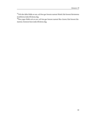 37
Och den äldre födde en son, och hon gav honom namnet Moab; från honom härstamma
moabiterna ända till denna dag.
38
Den yngre födde ock en son, och hon gav honom namnet Ben-Ammi; från honom här-
stamma Ammons barn ända till denna dag.
39
Genesis 19
 