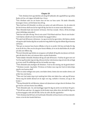 Chapter 20
1
Och Abraham bröt upp därifrån och drog till Sydlandet; där uppehöll han sig mellan
Kades och Sur, och någon tid bodde han i Gerar.
2
Och Abraham sade om sin hustru Sara att hon var hans syster. Då sände Abimelek,
konungen i Gerar, och lät hämta Sara till sig.
3
Men Gud kom till Abimelek i en dröm om natten och sade till honom: »Se, du måste dö
för den kvinnas skull som du har tagit till dig, fast hon är en annan mans äkta hustru.»
4
Men Abimelek hade icke kommit vid henne. Och han svarade: »Herre, vill du då dräpa
också rättfärdiga människor?
5
Sade han icke själv till mig: 'Hon är min syster'? Och likaså sade hon: 'Han är min broder.'
I mitt hjärtas oskuld och med rena händer har jag gjort detta.»
6
Då sade Gud till honom i drömmen: »Ja, jag vet att du har gjort detta i ditt hjärtas oskuld,
och jag har själv hindrat dig från att synda mot mig; därför har jag icke tillstatt dig att komma
vid henne.
7
Men giv nu mannen hans hustru tillbaka; ty han är en profet. Och han må bedja för dig,
så att du får leva. Men om du icke giver henne tillbaka, så vet att du skall döden dö, du själv
och alla som tillhöra dig.
8
Då stod Abimelek upp bittida om morgonen och kallade till sig alla sina tjänare och berät-
tade allt detta för dem; och männen blevo mycket förskräckta.
9
Sedan kallade Abimelek Abraham till sig och sade till honom: »Vad har du gjort mot oss!
Vari har jag försyndat mig mot dig, eftersom du har velat komma mig och mitt rike att begå
en så stor synd? På otillbörligt sätt har du handlat mot mig.»
10
Och Abimelek sade ytterligare till Abraham: »Vad var din mening, när du gjorde detta?»
11
Abraham svarade: »Jag tänkte: 'På denna ort fruktar man nog icke Gud; de skola dräpa
mig för min hustrus skull.'
12
Hon är också verkligen min syster, min faders dotter, fastän icke min moders dotter; och
så blev hon min hustru.
13
Men när Gud sände mig ut på vandring bort ifrån min faders hus, sade jag till henne:
'Bevisa mig din kärlek därmed att du säger om mig, varthelst vi komma, att jag är din
broder.'»
14
Då tog Abimelek får och fäkreatur, tjänare och tjänarinnor och gav dem åt Abraham. Han
gav honom ock hans hustru Sara tillbaka.
15
Och Abimelek sade: »Se, mitt land ligger öppet för dig; du må bo var du finner för gott.»
16
Och till Sara sade han: »Se, jag giver åt din broder tusen siklar silver; det skall för dig vara
en försoningsgåva inför allt ditt folk. Så har du inför alla fått upprättelse.»
17
Och Abraham bad till Gud, och Gud botade Abimelek och hans hustru och hans tjänstek-
vinnor, så att de åter kunde föda barn.
40
Genesis 20
 