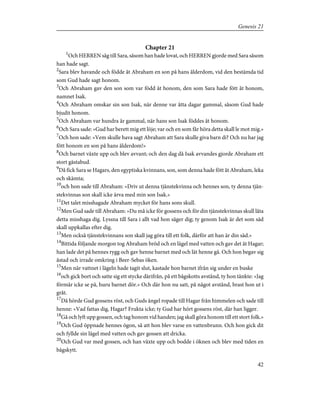Chapter 21
1
Och HERREN såg till Sara, såsom han hade lovat, och HERREN gjorde med Sara såsom
han hade sagt.
2
Sara blev havande och födde åt Abraham en son på hans ålderdom, vid den bestämda tid
som Gud hade sagt honom.
3
Och Abraham gav den son som var född åt honom, den som Sara hade fött åt honom,
namnet Isak.
4
Och Abraham omskar sin son Isak, när denne var åtta dagar gammal, såsom Gud hade
bjudit honom.
5
Och Abraham var hundra år gammal, när hans son Isak föddes åt honom.
6
Och Sara sade: »Gud har berett mig ett löje; var och en som får höra detta skall le mot mig.»
7
Och hon sade: »Vem skulle hava sagt Abraham att Sara skulle giva barn di? Och nu har jag
fött honom en son på hans ålderdom!»
8
Och barnet växte upp och blev avvant; och den dag då Isak avvandes gjorde Abraham ett
stort gästabud.
9
Då fick Sara se Hagars, den egyptiska kvinnans, son, som denna hade fött åt Abraham, leka
och skämta;
10
och hon sade till Abraham: »Driv ut denna tjänstekvinna och hennes son, ty denna tjän-
stekvinnas son skall icke ärva med min son Isak.»
11
Det talet misshagade Abraham mycket för hans sons skull.
12
Men Gud sade till Abraham: »Du må icke för gossens och för din tjänstekvinnas skull låta
detta misshaga dig. Lyssna till Sara i allt vad hon säger dig; ty genom Isak är det som säd
skall uppkallas efter dig.
13
Men också tjänstekvinnans son skall jag göra till ett folk, därför att han är din säd.»
14
Bittida följande morgon tog Abraham bröd och en lägel med vatten och gav det åt Hagar;
han lade det på hennes rygg och gav henne barnet med och lät henne gå. Och hon begav sig
åstad och irrade omkring i Beer-Sebas öken.
15
Men när vattnet i lägeln hade tagit slut, kastade hon barnet ifrån sig under en buske
16
och gick bort och satte sig ett stycke därifrån, på ett bågskotts avstånd, ty hon tänkte: »Jag
förmår icke se på, huru barnet dör.» Och där hon nu satt, på något avstånd, brast hon ut i
gråt.
17
Då hörde Gud gossens röst, och Guds ängel ropade till Hagar från himmelen och sade till
henne: »Vad fattas dig, Hagar? Frukta icke; ty Gud har hört gossens röst, där han ligger.
18
Gå och lyft upp gossen, och tag honom vid handen; jag skall göra honom till ett stort folk.»
19
Och Gud öppnade hennes ögon, så att hon blev varse en vattenbrunn. Och hon gick dit
och fyllde sin lägel med vatten och gav gossen att dricka.
20
Och Gud var med gossen, och han växte upp och bodde i öknen och blev med tiden en
bågskytt.
42
Genesis 21
 
