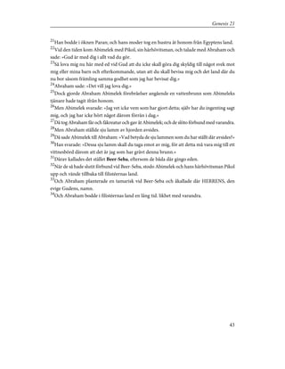 21
Han bodde i öknen Paran; och hans moder tog en hustru åt honom från Egyptens land.
22
Vid den tiden kom Abimelek med Pikol, sin härhövitsman, och talade med Abraham och
sade: »Gud är med dig i allt vad du gör.
23
Så lova mig nu här med ed vid Gud att du icke skall göra dig skyldig till något svek mot
mig eller mina barn och efterkommande, utan att du skall bevisa mig och det land där du
nu bor såsom främling samma godhet som jag har bevisat dig.»
24
Abraham sade: »Det vill jag lova dig.»
25
Dock gjorde Abraham Abimelek förebråelser angående en vattenbrunn som Abimeleks
tjänare hade tagit ifrån honom.
26
Men Abimelek svarade: »Jag vet icke vem som har gjort detta; själv har du ingenting sagt
mig, och jag har icke hört något därom förrän i dag.»
27
Då tog Abraham får och fäkreatur och gav åt Abimelek; och de slöto förbund med varandra.
28
Men Abraham ställde sju lamm av hjorden avsides.
29
Då sade Abimelek till Abraham: »Vad betyda de sju lammen som du har ställt där avsides?»
30
Han svarade: »Dessa sju lamm skall du taga emot av mig, för att detta må vara mig till ett
vittnesbörd därom att det är jag som har grävt denna brunn.»
31
Därav kallades det stället Beer-Seba, eftersom de båda där gingo eden.
32
När de så hade slutit förbund vid Beer-Seba, stodo Abimelek och hans härhövitsman Pikol
upp och vände tillbaka till filistéernas land.
33
Och Abraham planterade en tamarisk vid Beer-Seba och åkallade där HERRENS, den
evige Gudens, namn.
34
Och Abraham bodde i filistéernas land en lång tid. likhet med varandra.
43
Genesis 21
 