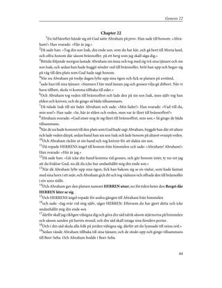 Chapter 22
1
En tid härefter hände sig att Gud satte Abraham på prov. Han sade till honom: »Abra-
ham!» Han svarade: »Här är jag.»
2
Då sade han: »Tag din son Isak, din ende son, som du har kär, och gå bort till Moria land,
och offra honom där såsom brännoffer, på ett berg som jag skall säga dig.»
3
Bittida följande morgon lastade Abraham sin åsna och tog med sig två sina tjänare och sin
son Isak; och sedan han hade huggit sönder ved till brännoffer, bröt han upp och begav sig
på väg till den plats som Gud hade sagt honom.
4
När nu Abraham på tredje dagen lyfte upp sina ögon och fick se platsen på avstånd,
5
sade han till sina tjänare: »Stannen I här med åsnan; jag och gossen vilja gå ditbort. När vi
hava tillbett, skola vi komma tillbaka till eder.»
6
Och Abraham tog veden till brännoffret och lade den på sin son Isak, men själv tog han
elden och kniven, och de gingo så båda tillsammans.
7
Då talade Isak till sin fader Abraham och sade: »Min fader!» Han svarade: »Vad vill du,
min son?» Han sade: »Se, här är elden och veden, men var är fåret till brännoffret?»
8
Abraham svarade: »Gud utser nog åt sig fåret till brännoffret, min son.» Så gingo de båda
tillsammans.
9
När de nu hade kommit till den plats som Gud hade sagt Abraham, byggde han där ett altare
och lade veden därpå, sedan band han sin son Isak och lade honom på altaret ovanpå veden.
10
Och Abraham räckte ut sin hand och tog kniven för att slakta sin son.
11
Då ropade HERRENS ängel till honom från himmelen och sade: »Abraham! Abraham!»
Han svarade: »Här är jag.»
12
Då sade han: »Låt icke din hand komma vid gossen, och gör honom intet; ty nu vet jag
att du fruktar Gud, nu då du icke har undanhållit mig din ende son.»
13
När då Abraham lyfte upp sina ögon, fick han bakom sig se en vädur, som hade fastnat
med sina horn i ett snår; och Abraham gick dit och tog väduren och offrade den till brännoffer
i sin sons ställe.
14
Och Abraham gav den platsen namnet HERREN utser; nu för tiden heter den Berget där
HERREN låter se sig.
15
Och HERRENS ängel ropade för andra gången till Abraham från himmelen
16
och sade: »Jag svär vid mig själv, säger HERREN: Eftersom du har gjort detta och icke
undanhållit mig din ende son
17
därför skall jag rikligen välsigna dig och göra din säd talrik såsom stjärnorna på himmelen
och såsom sanden på havets strand; och din säd skall intaga sina fienders portar.
18
Och i din säd skola alla folk på jorden välsigna sig, därför att du lyssnade till mina ord.»
19
Sedan vände Abraham tillbaka till sina tjänare; och de stodo upp och gingo tillsammans
till Beer-Seba. Och Abraham bodde i Beer-Seba.
44
Genesis 22
 