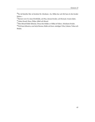 20
En tid härefter blev så berättat för Abraham: »Se, Milka har ock fött barn åt din broder
Nahor.»
21
Barnen voro Us, hans förstfödde, och Bus, dennes broder, och Kemuel, Arams fader,
22
vidare Kesed, Haso, Pildas, Jidlaf och Betuel.
23
Men Betuel födde Rebecka. Dessa åtta föddes av Milka åt Nahor, Abrahams broder.
24
Och hans bihustru, som hette Reuma, födde ock barn, nämligen Teba, Gaham, Tahas och
Maaka.
45
Genesis 22
 