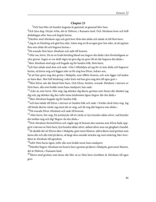 Chapter 23
1
Och Sara blev ett hundra tjugusju år gammal; så gammal blev Sara.
2
Och Sara dog i Kirjat-Arba, det är Hebron, i Kanaans land. Och Abraham kom och höll
dödsklagan efter Sara och begrät henne.
3
Därefter stod Abraham upp och gick bort ifrån den döda och talade så till Hets barn:
4
»Jag är en främling och gäst hos eder. Låten mig nu få en egen grav hos eder, så att jag kan
föra min döda dit och begrava henne.»
5
Då svarade Hets barn Abraham och sade till honom:
6
»Hör oss, herre. Du är en Guds hövding bland oss; begrav din döda i den förnämligaste av
våra gravar. Ingen av oss skall vägra att giva dig sin grav till att där begrava din döda.»
7
Men Abraham stod upp och bugade sig för landets folk, Hets barn;
8
och han talade med dem och sade: »Om I tillstädjen att jag för ut min döda och begraver
henne, så hören mig och läggen eder ut för mig hos Efron, Sohars son,
9
så att han giver mig den grotta i Makpela, som tillhör honom, och som ligger vid ändan
av hans åker. Mot full betalning i eder krets må han giva mig den till egen grav.»
10
Men Efron satt där bland Hets barn. Och Efron, hetiten, svarade Abraham i närvaro av
Hets barn, alla som bodde inom hans stadsport; han sade:
11
»Icke så, min herre. Hör mig: Jag skänker dig åkern; grottan som finnes där skänker jag
dig ock; jag skänker dig den inför mina landsmäns ögon; begrav där din döda.»
12
Men Abraham bugade sig för landets folk;
13
och han talade till Efron i närvaro av landets folk och sade: »Värdes dock höra mig. Jag
vill betala åkerns värde; tag emot det av mig, och låt mig där begrava min döda.»
14
Då svarade Efron Abraham och sade till honom:
15
»Min herre, hör mig. Ett jordstycke till ett värde av fyra hundra siklar silver, vad betyder
det mellan mig och dig? Begrav du din döda.»
16
Och Abraham förstod Efron och vägde upp åt honom den summa som Efron hade upp-
givit i närvaro av Hets barn, fyra hundra siklar silver, sådant silver som var gångbart i handel.
17
Så skedde det att Efrons åker i Makpela, gent emot Mamre, själva åkern med grottan som
fanns där och alla träd på åkern, så långt dess område sträckte sig runt omkring, blev över-
låten åt Abraham till egendom
18
inför Hets barns ögon, inför alla som bodde inom hans stadsport.
19
Därefter begrov Abraham sin hustru Sara i grottan på åkern i Makpela, gent emot Mamre,
det är Hebron, i Kanaans land.
20
Åkern med grottan som fanns där blev så av Hets barn överlåten åt Abraham till egen
grav.
46
Genesis 23
 