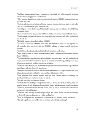 20
Och hon tömde strax sin kruka i vattenhon och skyndade åter till brunnen för att hämta
vatten och öste så upp åt alla hans kameler.
21
Men mannen såg på henne under tystnad och undrade om HERREN hade gjort hans resa
lyckosam eller icke.
22
Och när alla kamelerna hade druckit, tog mannen fram en näsring av guld, en halv sikel
i vikt, och två armband av guld, tio siklar i vikt,
23
och frågade: »Vems dotter är du? Säg mig det. Och säg mig om vi kunna få natthärbärge
i din faders hus?»
24
Hon svarade honom: »Jag är dotter till Betuel, Milkas son, som av henne föddes åt Nahor.»
25
Och hon sade ytterligare till honom: »Vi hava rikligt med både halm och foder; natthärbärge
kan du ock få.»
26
Då böjde mannen sig ned och tillbad HERREN
27
och sade: »Lovad vare HERREN, min herre Abrahams Gud, som icke har tagit sin nåd
och trofasthet ifrån min herre! Mig har HERREN ledsagat på vägen, hem till min herres
fränder.»
28
Och flickan skyndade åstad och berättade allt detta i sin moders hus.
29
Men Rebecka hade en broder som hette Laban. Och Laban skyndade åstad till mannen
därute vid källan.
30
När han nämligen såg näsringen och armbanden som hans syster bar, och när han hörde
huru hans syster Rebecka berättade: 'Så och så talade mannen till mig', då begav han sig ut
till mannen, där denne stod hos kamelerna vid källan.
31
Och han sade: »Kom in, du HERRENS välsignade; varför står du härute? Jag har berett
plats i huset, och rum finnes för kamelerna.»
32
Så kom då mannen in i huset; och man lastade av kamelerna, och tog fram halm och foder
åt kamelerna, och vatten till att två hans och hans följeslagares fötter.
33
Och man satte fram mat för honom; men han sade: »Jag vill icke äta, förrän jag har
framfört mitt ärende.» Laban svarade: »Så tala då.»
34
Då sade han: »Jag är Abrahams tjänare.
35
Och HERREN har rikligen välsignat min herre, så att han har blivit en mäktig man; han
har givit honom får och fäkreatur, silver och guld, tjänare och tjänarinnor, kameler och åsnor.
36
Och Sara, min herres hustru, har fött åt min herre en son på sin ålderdom, och åt denne
har han givit allt vad han äger.
37
Och min herre har tagit en ed av mig och sagt: 'Till hustru åt min son skall du icke taga
en dotter till någon av kananéerna i vilkas land jag bor,
38
utan du skall gå till min faders hus och till min släkt och där taga hustru åt min son.'
39
Då sade jag till min herre: 'Men om nu kvinnan icke vill följa med mig?'
48
Genesis 24
 