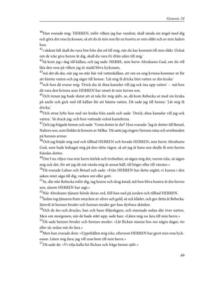 40
Han svarade mig: 'HERREN, inför vilken jag har vandrat, skall sända sin ängel med dig
och göra din resa lyckosam, så att du åt min son får en hustru av min släkt och av min faders
hus;
41
i sådant fall skall du vara löst från din ed till mig, när du har kommit till min släkt. Också
om de icke giva henne åt dig, skall du vara fri ifrån eden till mig.'
42
Så kom jag i dag till källan, och jag sade: HERRE, min herre Abrahams Gud, om du vill
låta den resa på vilken jag är stadd bliva lyckosam,
43
må det då ske, när jag nu står här vid vattenkällan, att om en ung kvinna kommer ut för
att hämta vatten och jag säger till henne: 'Låt mig få dricka litet vatten ur din kruka'
44
och hon då svarar mig: 'Drick du; åt dina kameler vill jag ock ösa upp vatten' -- må hon
då vara den kvinna som HERREN har utsett åt min herres son.
45
Och innan jag hade slutat att så tala för mig själv, se, då kom Rebecka ut med sin kruka
på axeln och gick ned till källan för att hämta vatten. Då sade jag till henne: 'Låt mig få
dricka.'
46
Och strax lyfte hon ned sin kruka från axeln och sade: 'Drick; dina kameler vill jag ock
vattna.' Så drack jag, och hon vattnade också kamelerna.
47
Och jag frågade henne och sade: 'Vems dotter är du?' Hon svarade: 'Jag är dotter till Betuel,
Nahors son, som föddes åt honom av Milka.' Då satte jag ringen i hennes näsa och armbanden
på hennes armar.
48
Och jag böjde mig ned och tillbad HERREN och lovade HERREN, min herre Abrahams
Gud, som hade ledsagat mig på den rätta vägen, så att jag åt hans son skulle få min herres
frändes dotter.
49
Om I nu viljen visa min herre kärlek och trofasthet, så sägen mig det; varom icke, så sägen
mig ock det, för att jag då må vända mig åt annat håll, till höger eller till vänster.»
50
Då svarade Laban och Betuel och sade: »Från HERREN har detta utgått; vi kunna i den
saken intet säga till dig, varken ont eller gott.
51
Se, där står Rebecka inför dig, tag henne och drag åstad; må hon bliva hustru åt din herres
son, såsom HERREN har sagt.»
52
När Abrahams tjänare hörde deras ord, föll han ned på jorden och tillbad HERREN.
53
Sedan tog tjänaren fram smycken av silver och guld, så ock kläder, och gav detta åt Rebecka.
Jämväl åt hennes broder och hennes moder gav han dyrbara skänker.
54
Och de åto och drucko, han och hans följeslagare, och stannade sedan där över natten.
Men om morgonen, när de hade stått upp, sade han: »Låten mig nu fara till min herre.»
55
Då sade hennes broder och hennes moder: »Låt flickan stanna hos oss några dagar, tio
eller så; sedan må du fara.»
56
Men han svarade dem: »Uppehållen mig icke, eftersom HERREN har gjort min resa lyck-
osam. Låten mig fara; jag vill resa hem till min herre.»
57
Då sade de: »Vi vilja kalla hit flickan och fråga henne själv.»
49
Genesis 24
 