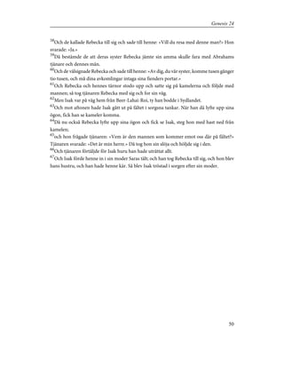 58
Och de kallade Rebecka till sig och sade till henne: »Vill du resa med denne man?» Hon
svarade: »Ja.»
59
Då bestämde de att deras syster Rebecka jämte sin amma skulle fara med Abrahams
tjänare och dennes män.
60
Och de välsignade Rebecka och sade till henne: »Av dig, du vår syster, komme tusen gånger
tio tusen, och må dina avkomlingar intaga sina fienders portar.»
61
Och Rebecka och hennes tärnor stodo upp och satte sig på kamelerna och följde med
mannen; så tog tjänaren Rebecka med sig och for sin väg.
62
Men Isak var på väg hem från Beer-Lahai-Roi, ty han bodde i Sydlandet.
63
Och mot aftonen hade Isak gått ut på fältet i sorgsna tankar. När han då lyfte upp sina
ögon, fick han se kameler komma.
64
Då nu också Rebecka lyfte upp sina ögon och fick se Isak, steg hon med hast ned från
kamelen;
65
och hon frågade tjänaren: »Vem är den mannen som kommer emot oss där på fältet?»
Tjänaren svarade: »Det är min herre.» Då tog hon sin slöja och höljde sig i den.
66
Och tjänaren förtäljde för Isak huru han hade uträttat allt.
67
Och Isak förde henne in i sin moder Saras tält; och han tog Rebecka till sig, och hon blev
hans hustru, och han hade henne kär. Så blev Isak tröstad i sorgen efter sin moder.
50
Genesis 24
 