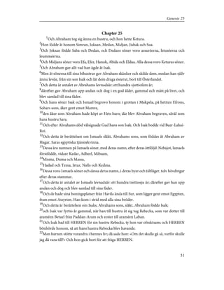 Chapter 25
1
Och Abraham tog sig ännu en hustru, och hon hette Ketura.
2
Hon födde åt honom Simran, Joksan, Medan, Midjan, Jisbak och Sua.
3
Och Joksan födde Saba och Dedan, och Dedans söner voro assuréerna, letuséerna och
leumméerna.
4
Och Midjans söner voro Efa, Efer, Hanok, Abida och Eldaa. Alla dessa voro Keturas söner.
5
Och Abraham gav allt vad han ägde åt Isak.
6
Men åt sönerna till sina bihustrur gav Abraham skänker och skilde dem, medan han själv
ännu levde, från sin son Isak och lät dem draga österut, bort till Österlandet.
7
Och detta är antalet av Abrahams levnadsår: ett hundra sjuttiofem år;
8
därefter gav Abraham upp andan och dog i en god ålder, gammal och mätt på livet, och
blev samlad till sina fäder.
9
Och hans söner Isak och Ismael begrovo honom i grottan i Makpela, på hetiten Efrons,
Sohars sons, åker gent emot Mamre,
10
den åker som Abraham hade köpt av Hets barn; där blev Abraham begraven, såväl som
hans hustru Sara.
11
Och efter Abrahams död välsignade Gud hans son Isak. Och Isak bodde vid Beer-Lahai-
Roi.
12
Och detta är berättelsen om Ismaels släkt, Abrahams sons, som föddes åt Abraham av
Hagar, Saras egyptiska tjänstekvinna.
13
Dessa äro namnen på Ismaels söner, med deras namn, efter deras ättföljd: Nebajot, Ismaels
förstfödde, vidare Kedar, Adbeel, Mibsam,
14
Misma, Duma och Massa,
15
Hadad och Tema, Jetur, Nafis och Kedma.
16
Dessa voro Ismaels söner och dessa deras namn, i deras byar och tältläger, tolv hövdingar
efter deras stammar.
17
Och detta är antalet av Ismaels levnadsår: ett hundra trettiosju år; därefter gav han upp
andan och dog och blev samlad till sina fäder.
18
Och de hade sina boningsplatser från Havila ända till Sur, som ligger gent emot Egypten,
fram emot Assyrien. Han kom i strid med alla sina bröder.
19
Och detta är berättelsen om Isaks, Abrahams sons, släkt. Abraham födde Isak;
20
och Isak var fyrtio år gammal, när han till hustru åt sig tog Rebecka, som var dotter till
araméen Betuel från Paddan-Aram och syster till araméen Laban.
21
Och Isak bad till HERREN för sin hustru Rebecka, ty hon var ofruktsam; och HERREN
bönhörde honom, så att hans hustru Rebecka blev havande.
22
Men barnen stötte varandra i hennes liv; då sade hon: »Om det skulle gå så, varför skulle
jag då vara till?» Och hon gick bort för att fråga HERREN.
51
Genesis 25
 