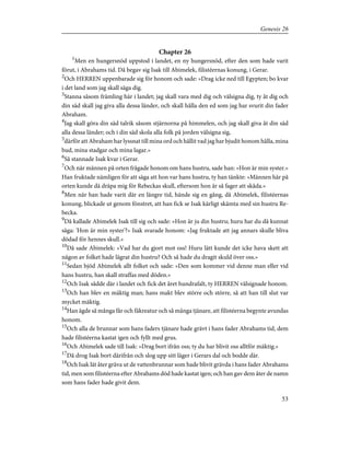 Chapter 26
1
Men en hungersnöd uppstod i landet, en ny hungersnöd, efter den som hade varit
förut, i Abrahams tid. Då begav sig Isak till Abimelek, filistéernas konung, i Gerar.
2
Och HERREN uppenbarade sig för honom och sade: »Drag icke ned till Egypten; bo kvar
i det land som jag skall säga dig.
3
Stanna såsom främling här i landet; jag skall vara med dig och välsigna dig, ty åt dig och
din säd skall jag giva alla dessa länder, och skall hålla den ed som jag har svurit din fader
Abraham.
4
Jag skall göra din säd talrik såsom stjärnorna på himmelen, och jag skall giva åt din säd
alla dessa länder; och i din säd skola alla folk på jorden välsigna sig,
5
därför att Abraham har lyssnat till mina ord och hållit vad jag har bjudit honom hålla, mina
bud, mina stadgar och mina lagar.»
6
Så stannade Isak kvar i Gerar.
7
Och när männen på orten frågade honom om hans hustru, sade han: »Hon är min syster.»
Han fruktade nämligen för att säga att hon var hans hustru, ty han tänkte: »Männen här på
orten kunde då dräpa mig för Rebeckas skull, eftersom hon är så fager att skåda.»
8
Men när han hade varit där en längre tid, hände sig en gång, då Abimelek, filistéernas
konung, blickade ut genom fönstret, att han fick se Isak kärligt skämta med sin hustru Re-
becka.
9
Då kallade Abimelek Isak till sig och sade: »Hon är ju din hustru; huru har du då kunnat
säga: 'Hon är min syster'?» Isak svarade honom: »Jag fruktade att jag annars skulle bliva
dödad för hennes skull.»
10
Då sade Abimelek: »Vad har du gjort mot oss! Huru lätt kunde det icke hava skett att
någon av folket hade lägrat din hustru? Och så hade du dragit skuld över oss.»
11
Sedan bjöd Abimelek allt folket och sade: »Den som kommer vid denne man eller vid
hans hustru, han skall straffas med döden.»
12
Och Isak sådde där i landet och fick det året hundrafalt, ty HERREN välsignade honom.
13
Och han blev en mäktig man; hans makt blev större och större, så att han till slut var
mycket mäktig.
14
Han ägde så många får och fäkreatur och så många tjänare, att filistéerna begynte avundas
honom.
15
Och alla de brunnar som hans faders tjänare hade grävt i hans fader Abrahams tid, dem
hade filistéerna kastat igen och fyllt med grus.
16
Och Abimelek sade till Isak: »Drag bort ifrån oss; ty du har blivit oss alltför mäktig.»
17
Då drog Isak bort därifrån och slog upp sitt läger i Gerars dal och bodde där.
18
Och Isak lät åter gräva ut de vattenbrunnar som hade blivit grävda i hans fader Abrahams
tid, men som filistéerna efter Abrahams död hade kastat igen; och han gav dem åter de namn
som hans fader hade givit dem.
53
Genesis 26
 