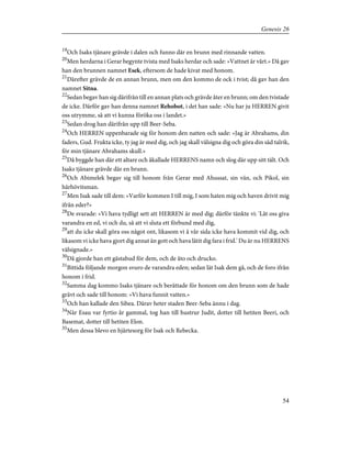 19
Och Isaks tjänare grävde i dalen och funno där en brunn med rinnande vatten.
20
Men herdarna i Gerar begynte tvista med Isaks herdar och sade: »Vattnet är vårt.» Då gav
han den brunnen namnet Esek, eftersom de hade kivat med honom.
21
Därefter grävde de en annan brunn, men om den kommo de ock i tvist; då gav han den
namnet Sitna.
22
Sedan begav han sig därifrån till en annan plats och grävde åter en brunn; om den tvistade
de icke. Därför gav han denna namnet Rehobot, i det han sade: »Nu har ju HERREN givit
oss utrymme, så att vi kunna föröka oss i landet.»
23
Sedan drog han därifrån upp till Beer-Seba.
24
Och HERREN uppenbarade sig för honom den natten och sade: »Jag är Abrahams, din
faders, Gud. Frukta icke, ty jag är med dig, och jag skall välsigna dig och göra din säd talrik,
för min tjänare Abrahams skull.»
25
Då byggde han där ett altare och åkallade HERRENS namn och slog där upp sitt tält. Och
Isaks tjänare grävde där en brunn.
26
Och Abimelek begav sig till honom från Gerar med Ahussat, sin vän, och Pikol, sin
härhövitsman.
27
Men Isak sade till dem: »Varför kommen I till mig, I som haten mig och haven drivit mig
ifrån eder?»
28
De svarade: »Vi hava tydligt sett att HERREN är med dig; därför tänkte vi: 'Låt oss giva
varandra en ed, vi och du, så att vi sluta ett förbund med dig,
29
att du icke skall göra oss något ont, likasom vi å vår sida icke hava kommit vid dig, och
likasom vi icke hava gjort dig annat än gott och hava låtit dig fara i frid.' Du är nu HERRENS
välsignade.»
30
Då gjorde han ett gästabud för dem, och de åto och drucko.
31
Bittida följande morgon svuro de varandra eden; sedan lät Isak dem gå, och de foro ifrån
honom i frid.
32
Samma dag kommo Isaks tjänare och berättade för honom om den brunn som de hade
grävt och sade till honom: »Vi hava funnit vatten.»
33
Och han kallade den Sibea. Därav heter staden Beer-Seba ännu i dag.
34
När Esau var fyrtio år gammal, tog han till hustrur Judit, dotter till hetiten Beeri, och
Basemat, dotter till hetiten Elon.
35
Men dessa blevo en hjärtesorg för Isak och Rebecka.
54
Genesis 26
 