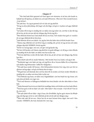 Chapter 27
1
När Isak hade blivit gammal och hans ögon voro skumma, så att han icke kunde se,
kallade han till sig Esau, sin äldste son, och sade till honom: »Min son!» Han svarade honom:
»Vad vill du?»
2
Då sade han: »Se, jag är gammal och vet icke när jag skall dö.
3
Så tag nu dina jaktredskap, ditt koger och din båge, och gå ut i marken och jaga villebråd
åt mig;
4
red sedan till åt mig en smaklig rätt, en sådan som jag tycker om, och bär in den till mig
till att äta, på det att min själ må välsigna dig, förrän jag dör.»
5
Men Rebecka hörde huru Isak talade till sin son Esau. Och medan Esau gick ut i marken
för att jaga villebråd till att föra hem,
6
sade Rebecka till sin son Jakob: »Se, jag har hört din fader tala så till din broder Esau:
7
'Hämta mig villebråd och red till åt mig en smaklig rätt, på det att jag må äta och sedan
välsigna dig inför HERREN, förrän jag dör.'
8
Så hör nu vad jag säger, min son, och gör vad jag bjuder dig.
9
Gå bort till hjorden och hämta mig därifrån två goda killingar, så vill jag av dem tillreda
en smaklig rätt åt din fader, en sådan som han tycker om.
10
Och du skall bära in den till din fader till att äta, på det att han må välsigna dig, förrän
han dör.»
11
Men Jakob sade till sin moder Rebecka: »Min broder Esau är ju luden, och jag är slät.
12
Kanhända tager min fader på mig, och jag bliver då av honom hållen för en bespottare
och skaffar mig förbannelse i stället för välsignelse.»
13
Då sade hans moder till honom: »Den förbannelsen komme över mig, min son; hör nu
allenast vad jag säger, och gå och hämta dem åt mig.»
14
Då gick han och hämtade dem och bar dem till sin moder; och hans moder tillredde en
smaklig rätt, en sådan som hans fader tyckte om.
15
Och Rebecka tog Esaus, sin äldre sons, högtidskläder, som hon hade hos sig i huset, och
satte dem på Jakob, sin yngre son.
16
Och med skinnen av killingarna beklädde hon hans händer och den släta delen av hans
hals.
17
Sedan lämnade hon åt sin son Jakob den smakliga rätten och brödet som hon hade tillrett.
18
Och han gick in till sin fader och sade: »Min fader!» Han svarade: »Vad vill du? Vem är
du, min son?»
19
Då sade Jakob till sin fader: »Jag är Esau, din förstfödde. Jag har gjort såsom du tillsade
mig; sätt dig upp och ät av mitt villebråd, på det att din själ må välsigna mig.»
20
Men Isak sade till sin son: »Huru har du så snart kunnat finna något, min son?» Han
svarade: »HERREN, din Gud, skickade det i min väg.»
55
Genesis 27
 