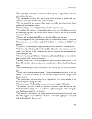 21
Då sade Isak till Jakob: »Kom hit, min son, och låt mig taga på dig och känna om du är
min son Esau eller icke.»
22
Och Jakob gick fram till sin fader Isak; och när denne hade tagit på honom, sade han:
»Rösten är Jakobs röst, men händerna äro Esaus händer.»
23
Och han kände icke igen honom, ty hans händer voro ludna såsom hans broder Esaus
händer; och han välsignade honom.
24
Men han frågade: »Är du verkligen min son Esau?» Han svarade: »Ja.»
25
Då sade han: »Bär hit maten åt mig och låt mig äta av min sons villebråd, på det att min
själ må välsigna dig.» Och han bar fram den till honom, och han åt; och han räckte honom
vin, och han drack.
26
Därefter sade hans fader Isak till honom: »Kom hit och kyss mig, min son.»
27
När han då gick fram och kysste honom, kände han lukten av hans kläder och välsignade
honom; han sade: »Se, av min son utgår doft, lik doften av en mark, som HERREN har
välsignat.
28
Så give dig Gud av himmelens dagg och av jordens fetma och säd och vin i rikligt mått.
29
Folk tjäne dig, och folkslag falle ned för dig. Bliv en herre över dina bröder, och må din
moders söner falla ned för dig. Förbannad vare den som förbannar dig, och välsignad vare
den som välsignar dig!»
30
Men när Isak hade givit Jakob sin välsignelse och Jakob just hade gått ut från sin fader
Isak, kom hans broder Esau hem från jakten.
31
Därefter tillredde också han en smaklig rätt och bar in den till sin fader och sade till sin
fader: »Må min fader stå upp och äta av sin sons villebråd, på det att din själ må välsigna
mig.»
32
Hans fader Isak frågade honom: »Vem är du?» Han svarade: »Jag är Esau, din förstfödde
son.»
33
Då blev Isak övermåttan häpen och sade: »Vem var då den jägaren som bar in till mig sitt
villebråd, så att jag åt av allt, förrän du kom, och sedan välsignade honom? Välsignad skall
han ock förbliva.»
34
När Esau hörde sin faders ord, brast han ut i högljudd och bitter klagan och sade till sin
fader: »Välsigna också mig, min fader.»
35
Men han svarade: »Din broder har kommit med svek och tagit din välsignelse.»
36
Då sade han: »Han heter ju Jakob, och han har nu också två gånger bedragit mig. Min
förstfödslorätt har han tagit, och se, nu har han ock tagit min välsignelse.» Och han frågade:
»Har du då ingen välsignelse kvar för mig?»
37
Isak svarade och sade till Esau: »Se, jag har satt honom till en herre över dig, och alla hans
bröder har jag givit honom till tjänare, och med säd och vin har jag begåvat honom; vad
skall jag då nu göra för dig, min son?»
56
Genesis 27
 